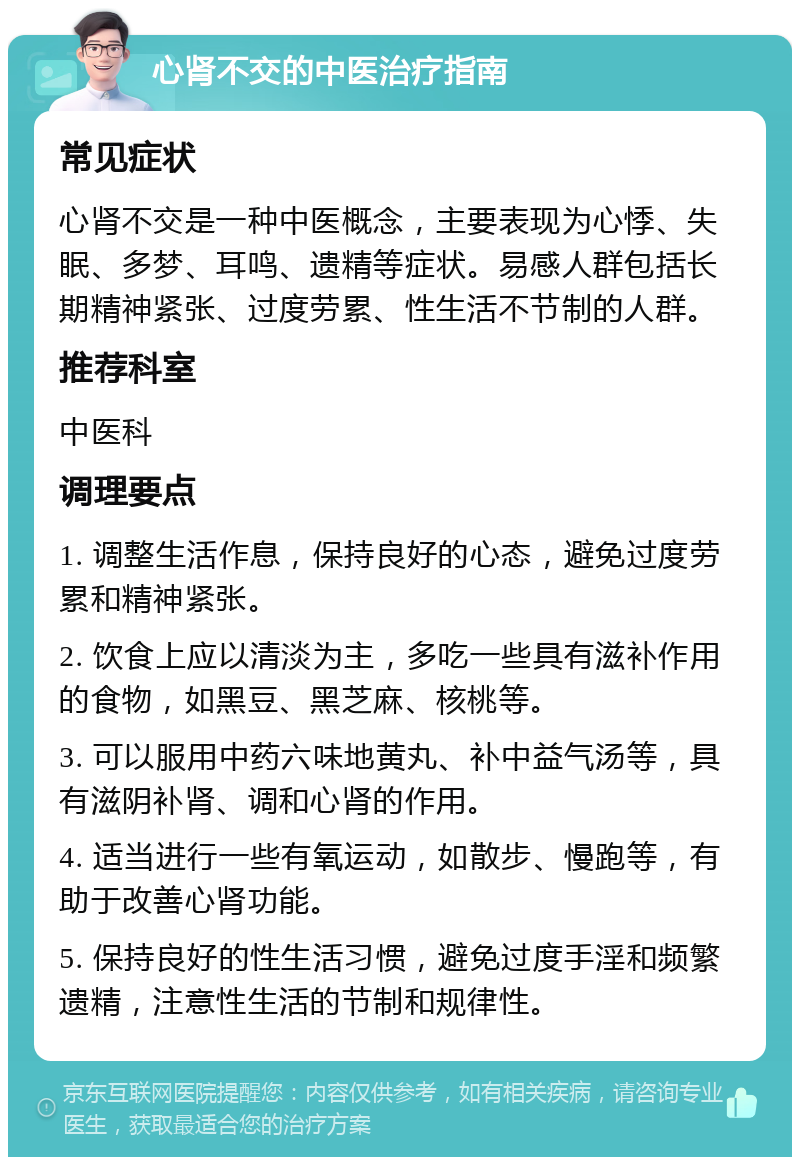 心肾不交的中医治疗指南 常见症状 心肾不交是一种中医概念，主要表现为心悸、失眠、多梦、耳鸣、遗精等症状。易感人群包括长期精神紧张、过度劳累、性生活不节制的人群。 推荐科室 中医科 调理要点 1. 调整生活作息，保持良好的心态，避免过度劳累和精神紧张。 2. 饮食上应以清淡为主，多吃一些具有滋补作用的食物，如黑豆、黑芝麻、核桃等。 3. 可以服用中药六味地黄丸、补中益气汤等，具有滋阴补肾、调和心肾的作用。 4. 适当进行一些有氧运动，如散步、慢跑等，有助于改善心肾功能。 5. 保持良好的性生活习惯，避免过度手淫和频繁遗精，注意性生活的节制和规律性。