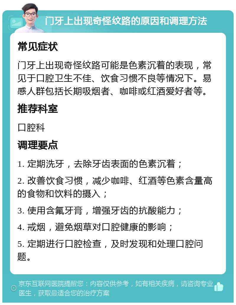 门牙上出现奇怪纹路的原因和调理方法 常见症状 门牙上出现奇怪纹路可能是色素沉着的表现，常见于口腔卫生不佳、饮食习惯不良等情况下。易感人群包括长期吸烟者、咖啡或红酒爱好者等。 推荐科室 口腔科 调理要点 1. 定期洗牙，去除牙齿表面的色素沉着； 2. 改善饮食习惯，减少咖啡、红酒等色素含量高的食物和饮料的摄入； 3. 使用含氟牙膏，增强牙齿的抗酸能力； 4. 戒烟，避免烟草对口腔健康的影响； 5. 定期进行口腔检查，及时发现和处理口腔问题。