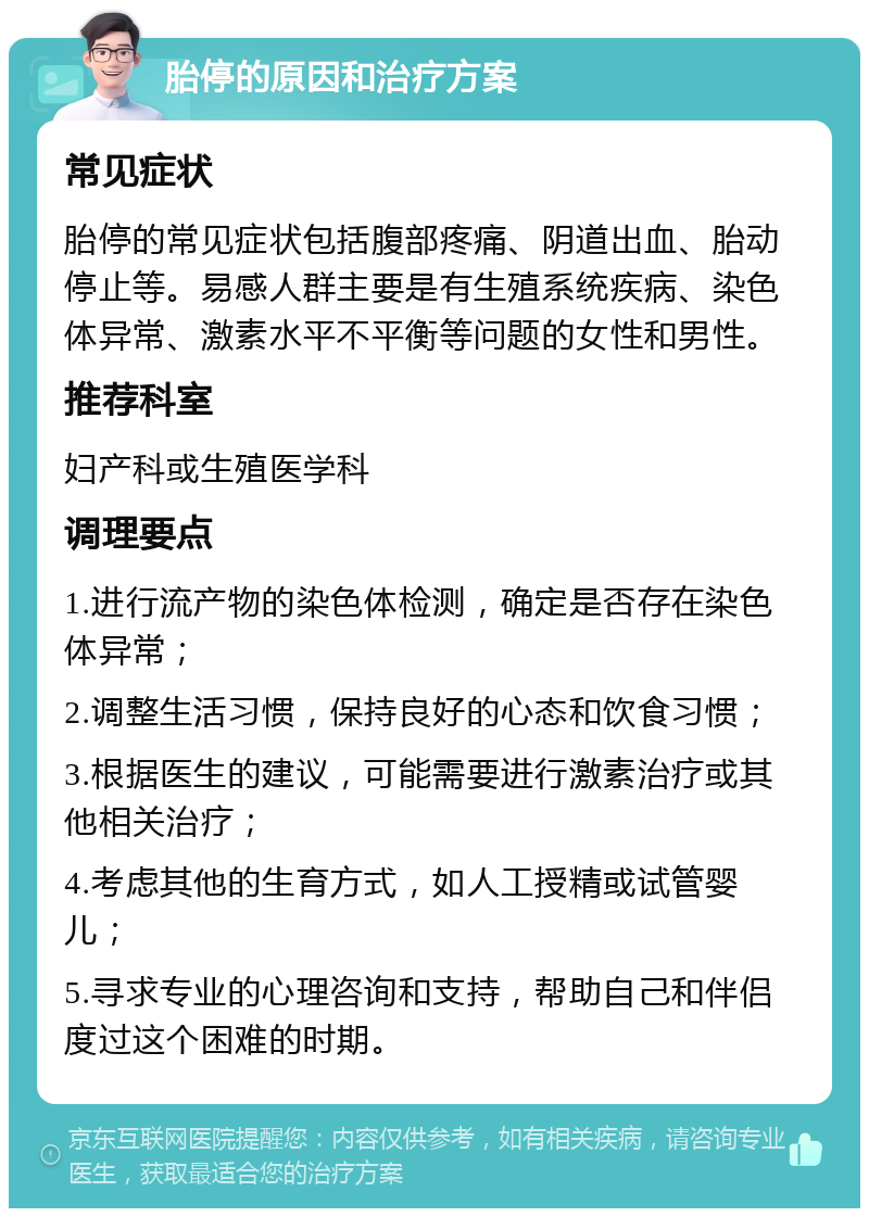 胎停的原因和治疗方案 常见症状 胎停的常见症状包括腹部疼痛、阴道出血、胎动停止等。易感人群主要是有生殖系统疾病、染色体异常、激素水平不平衡等问题的女性和男性。 推荐科室 妇产科或生殖医学科 调理要点 1.进行流产物的染色体检测，确定是否存在染色体异常； 2.调整生活习惯，保持良好的心态和饮食习惯； 3.根据医生的建议，可能需要进行激素治疗或其他相关治疗； 4.考虑其他的生育方式，如人工授精或试管婴儿； 5.寻求专业的心理咨询和支持，帮助自己和伴侣度过这个困难的时期。