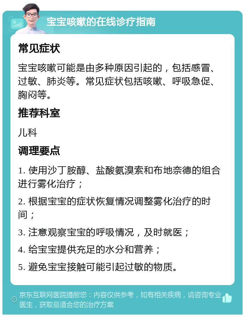 宝宝咳嗽的在线诊疗指南 常见症状 宝宝咳嗽可能是由多种原因引起的，包括感冒、过敏、肺炎等。常见症状包括咳嗽、呼吸急促、胸闷等。 推荐科室 儿科 调理要点 1. 使用沙丁胺醇、盐酸氨溴索和布地奈德的组合进行雾化治疗； 2. 根据宝宝的症状恢复情况调整雾化治疗的时间； 3. 注意观察宝宝的呼吸情况，及时就医； 4. 给宝宝提供充足的水分和营养； 5. 避免宝宝接触可能引起过敏的物质。