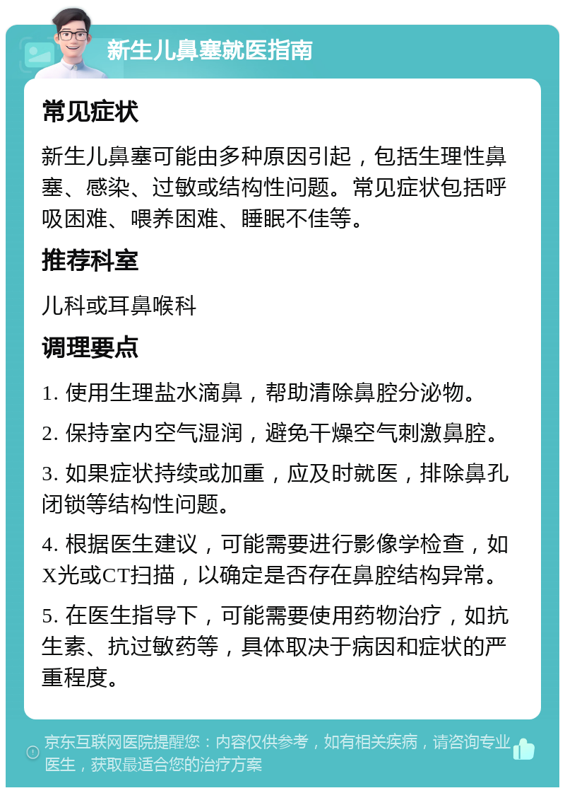 新生儿鼻塞就医指南 常见症状 新生儿鼻塞可能由多种原因引起，包括生理性鼻塞、感染、过敏或结构性问题。常见症状包括呼吸困难、喂养困难、睡眠不佳等。 推荐科室 儿科或耳鼻喉科 调理要点 1. 使用生理盐水滴鼻，帮助清除鼻腔分泌物。 2. 保持室内空气湿润，避免干燥空气刺激鼻腔。 3. 如果症状持续或加重，应及时就医，排除鼻孔闭锁等结构性问题。 4. 根据医生建议，可能需要进行影像学检查，如X光或CT扫描，以确定是否存在鼻腔结构异常。 5. 在医生指导下，可能需要使用药物治疗，如抗生素、抗过敏药等，具体取决于病因和症状的严重程度。