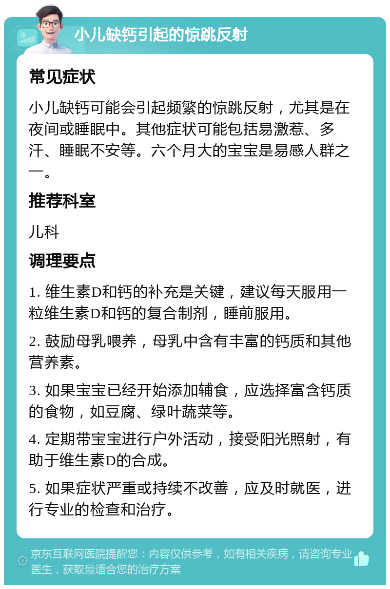 小儿缺钙引起的惊跳反射 常见症状 小儿缺钙可能会引起频繁的惊跳反射，尤其是在夜间或睡眠中。其他症状可能包括易激惹、多汗、睡眠不安等。六个月大的宝宝是易感人群之一。 推荐科室 儿科 调理要点 1. 维生素D和钙的补充是关键，建议每天服用一粒维生素D和钙的复合制剂，睡前服用。 2. 鼓励母乳喂养，母乳中含有丰富的钙质和其他营养素。 3. 如果宝宝已经开始添加辅食，应选择富含钙质的食物，如豆腐、绿叶蔬菜等。 4. 定期带宝宝进行户外活动，接受阳光照射，有助于维生素D的合成。 5. 如果症状严重或持续不改善，应及时就医，进行专业的检查和治疗。