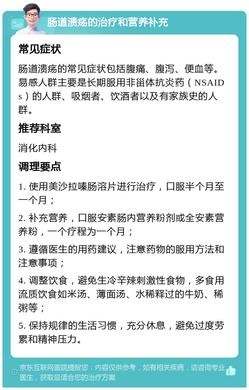 肠道溃疡的治疗和营养补充 常见症状 肠道溃疡的常见症状包括腹痛、腹泻、便血等。易感人群主要是长期服用非甾体抗炎药（NSAIDs）的人群、吸烟者、饮酒者以及有家族史的人群。 推荐科室 消化内科 调理要点 1. 使用美沙拉嗪肠溶片进行治疗，口服半个月至一个月； 2. 补充营养，口服安素肠内营养粉剂或全安素营养粉，一个疗程为一个月； 3. 遵循医生的用药建议，注意药物的服用方法和注意事项； 4. 调整饮食，避免生冷辛辣刺激性食物，多食用流质饮食如米汤、薄面汤、水稀释过的牛奶、稀粥等； 5. 保持规律的生活习惯，充分休息，避免过度劳累和精神压力。