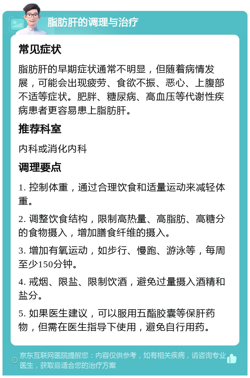 脂肪肝的调理与治疗 常见症状 脂肪肝的早期症状通常不明显，但随着病情发展，可能会出现疲劳、食欲不振、恶心、上腹部不适等症状。肥胖、糖尿病、高血压等代谢性疾病患者更容易患上脂肪肝。 推荐科室 内科或消化内科 调理要点 1. 控制体重，通过合理饮食和适量运动来减轻体重。 2. 调整饮食结构，限制高热量、高脂肪、高糖分的食物摄入，增加膳食纤维的摄入。 3. 增加有氧运动，如步行、慢跑、游泳等，每周至少150分钟。 4. 戒烟、限盐、限制饮酒，避免过量摄入酒精和盐分。 5. 如果医生建议，可以服用五酯胶囊等保肝药物，但需在医生指导下使用，避免自行用药。