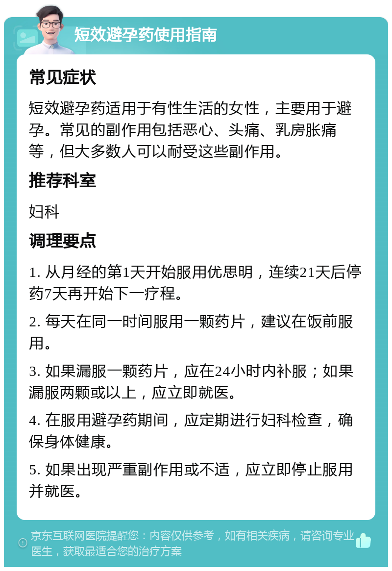 短效避孕药使用指南 常见症状 短效避孕药适用于有性生活的女性，主要用于避孕。常见的副作用包括恶心、头痛、乳房胀痛等，但大多数人可以耐受这些副作用。 推荐科室 妇科 调理要点 1. 从月经的第1天开始服用优思明，连续21天后停药7天再开始下一疗程。 2. 每天在同一时间服用一颗药片，建议在饭前服用。 3. 如果漏服一颗药片，应在24小时内补服；如果漏服两颗或以上，应立即就医。 4. 在服用避孕药期间，应定期进行妇科检查，确保身体健康。 5. 如果出现严重副作用或不适，应立即停止服用并就医。