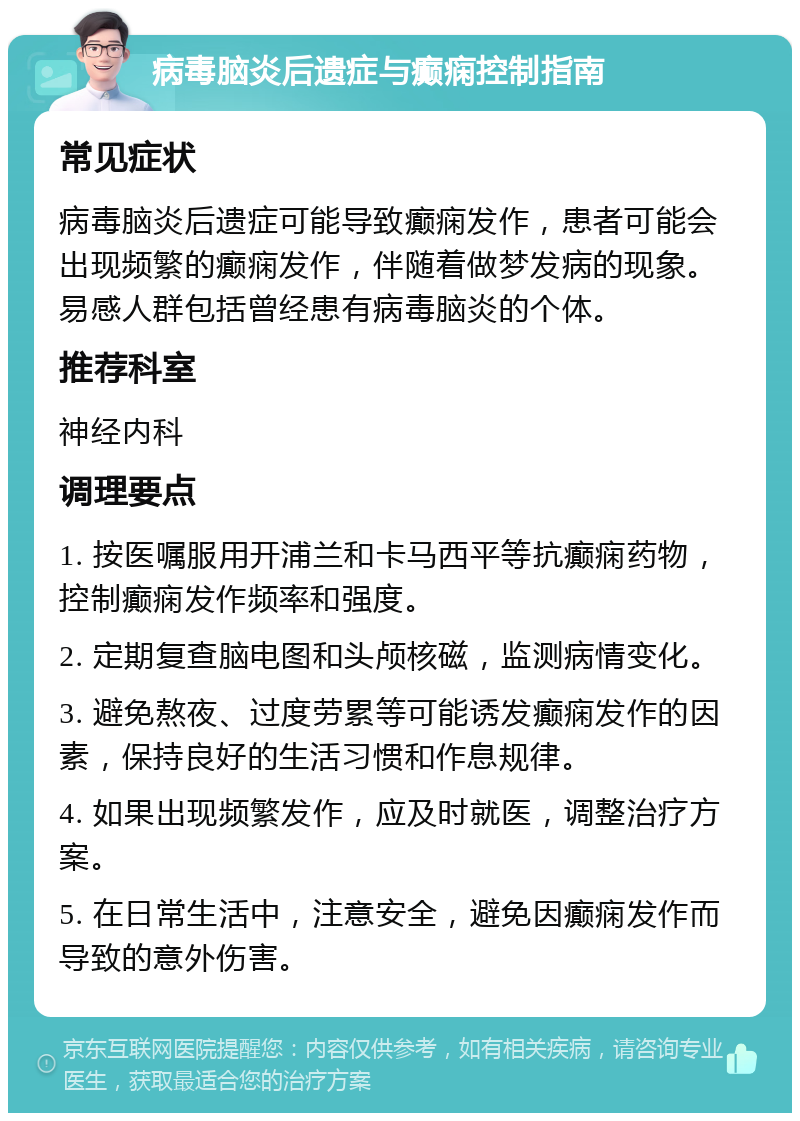 病毒脑炎后遗症与癫痫控制指南 常见症状 病毒脑炎后遗症可能导致癫痫发作，患者可能会出现频繁的癫痫发作，伴随着做梦发病的现象。易感人群包括曾经患有病毒脑炎的个体。 推荐科室 神经内科 调理要点 1. 按医嘱服用开浦兰和卡马西平等抗癫痫药物，控制癫痫发作频率和强度。 2. 定期复查脑电图和头颅核磁，监测病情变化。 3. 避免熬夜、过度劳累等可能诱发癫痫发作的因素，保持良好的生活习惯和作息规律。 4. 如果出现频繁发作，应及时就医，调整治疗方案。 5. 在日常生活中，注意安全，避免因癫痫发作而导致的意外伤害。