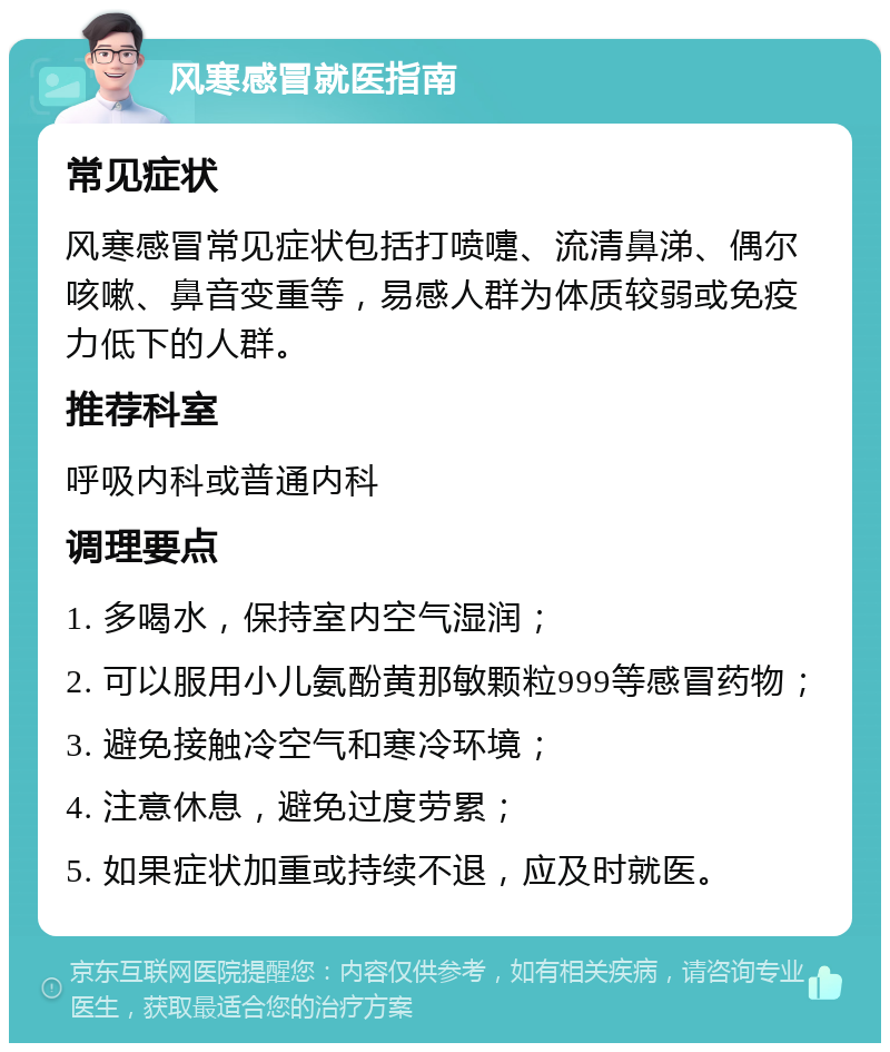 风寒感冒就医指南 常见症状 风寒感冒常见症状包括打喷嚏、流清鼻涕、偶尔咳嗽、鼻音变重等，易感人群为体质较弱或免疫力低下的人群。 推荐科室 呼吸内科或普通内科 调理要点 1. 多喝水，保持室内空气湿润； 2. 可以服用小儿氨酚黄那敏颗粒999等感冒药物； 3. 避免接触冷空气和寒冷环境； 4. 注意休息，避免过度劳累； 5. 如果症状加重或持续不退，应及时就医。