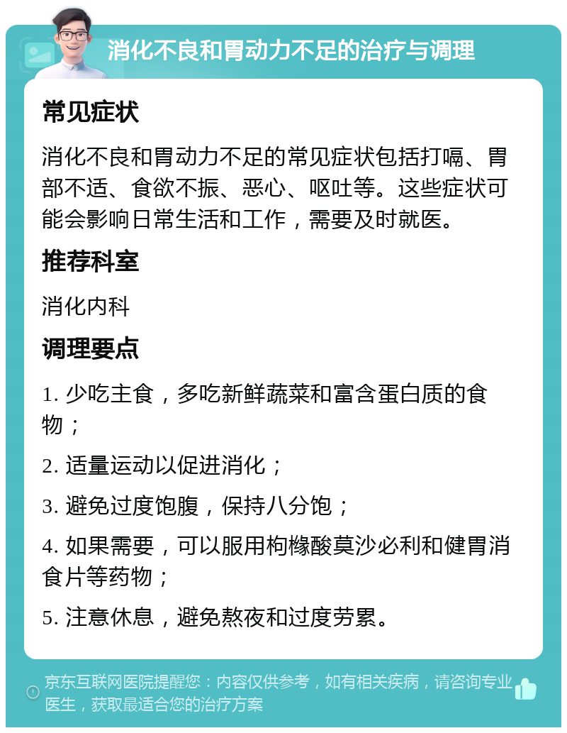 消化不良和胃动力不足的治疗与调理 常见症状 消化不良和胃动力不足的常见症状包括打嗝、胃部不适、食欲不振、恶心、呕吐等。这些症状可能会影响日常生活和工作，需要及时就医。 推荐科室 消化内科 调理要点 1. 少吃主食，多吃新鲜蔬菜和富含蛋白质的食物； 2. 适量运动以促进消化； 3. 避免过度饱腹，保持八分饱； 4. 如果需要，可以服用枸橼酸莫沙必利和健胃消食片等药物； 5. 注意休息，避免熬夜和过度劳累。