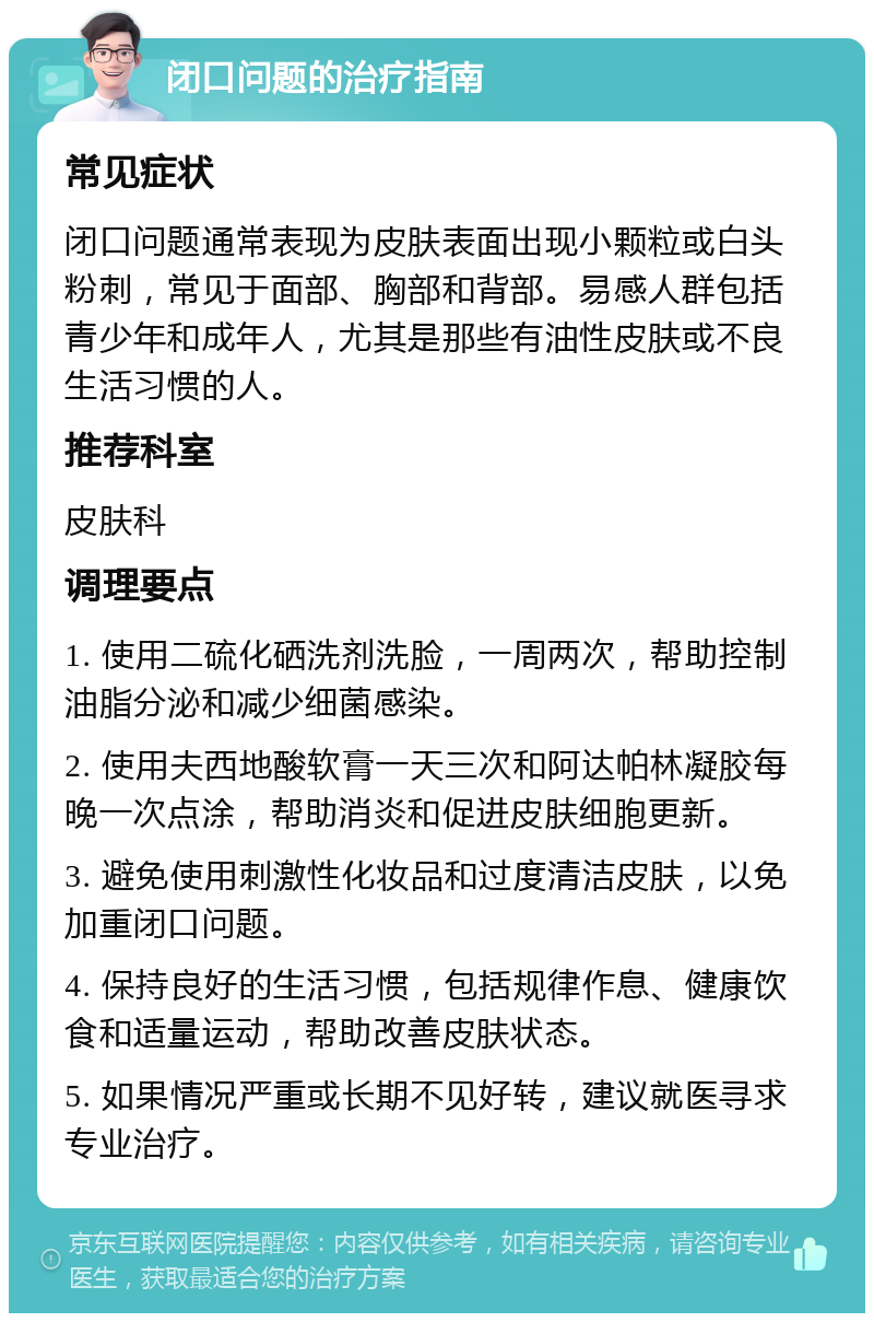 闭口问题的治疗指南 常见症状 闭口问题通常表现为皮肤表面出现小颗粒或白头粉刺，常见于面部、胸部和背部。易感人群包括青少年和成年人，尤其是那些有油性皮肤或不良生活习惯的人。 推荐科室 皮肤科 调理要点 1. 使用二硫化硒洗剂洗脸，一周两次，帮助控制油脂分泌和减少细菌感染。 2. 使用夫西地酸软膏一天三次和阿达帕林凝胶每晚一次点涂，帮助消炎和促进皮肤细胞更新。 3. 避免使用刺激性化妆品和过度清洁皮肤，以免加重闭口问题。 4. 保持良好的生活习惯，包括规律作息、健康饮食和适量运动，帮助改善皮肤状态。 5. 如果情况严重或长期不见好转，建议就医寻求专业治疗。