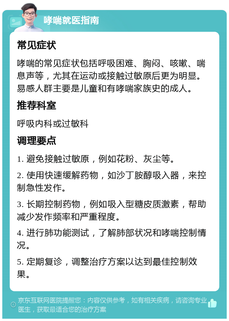 哮喘就医指南 常见症状 哮喘的常见症状包括呼吸困难、胸闷、咳嗽、喘息声等，尤其在运动或接触过敏原后更为明显。易感人群主要是儿童和有哮喘家族史的成人。 推荐科室 呼吸内科或过敏科 调理要点 1. 避免接触过敏原，例如花粉、灰尘等。 2. 使用快速缓解药物，如沙丁胺醇吸入器，来控制急性发作。 3. 长期控制药物，例如吸入型糖皮质激素，帮助减少发作频率和严重程度。 4. 进行肺功能测试，了解肺部状况和哮喘控制情况。 5. 定期复诊，调整治疗方案以达到最佳控制效果。