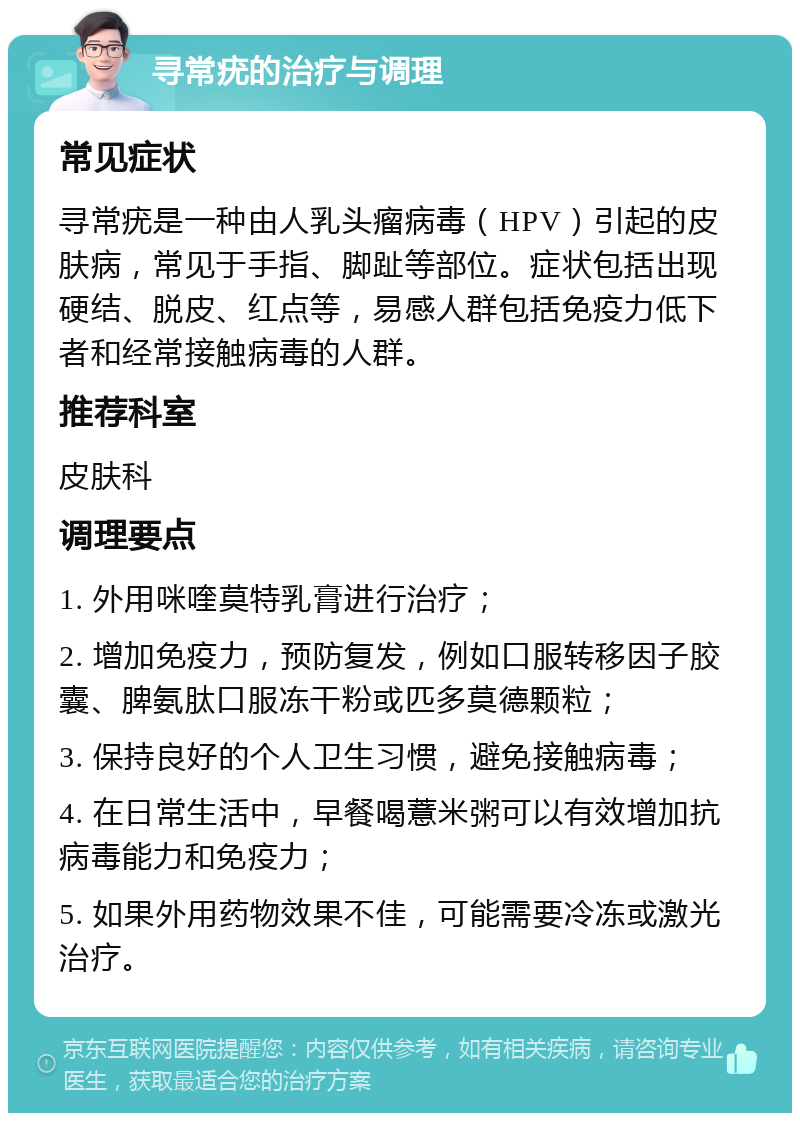 寻常疣的治疗与调理 常见症状 寻常疣是一种由人乳头瘤病毒（HPV）引起的皮肤病，常见于手指、脚趾等部位。症状包括出现硬结、脱皮、红点等，易感人群包括免疫力低下者和经常接触病毒的人群。 推荐科室 皮肤科 调理要点 1. 外用咪喹莫特乳膏进行治疗； 2. 增加免疫力，预防复发，例如口服转移因子胶囊、脾氨肽口服冻干粉或匹多莫德颗粒； 3. 保持良好的个人卫生习惯，避免接触病毒； 4. 在日常生活中，早餐喝薏米粥可以有效增加抗病毒能力和免疫力； 5. 如果外用药物效果不佳，可能需要冷冻或激光治疗。