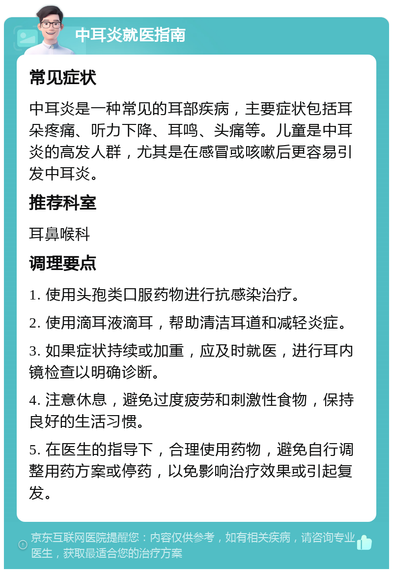 中耳炎就医指南 常见症状 中耳炎是一种常见的耳部疾病，主要症状包括耳朵疼痛、听力下降、耳鸣、头痛等。儿童是中耳炎的高发人群，尤其是在感冒或咳嗽后更容易引发中耳炎。 推荐科室 耳鼻喉科 调理要点 1. 使用头孢类口服药物进行抗感染治疗。 2. 使用滴耳液滴耳，帮助清洁耳道和减轻炎症。 3. 如果症状持续或加重，应及时就医，进行耳内镜检查以明确诊断。 4. 注意休息，避免过度疲劳和刺激性食物，保持良好的生活习惯。 5. 在医生的指导下，合理使用药物，避免自行调整用药方案或停药，以免影响治疗效果或引起复发。