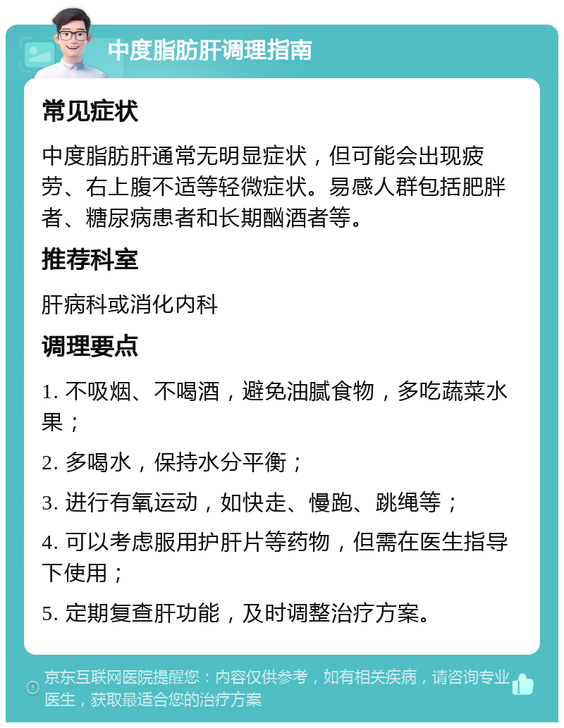 中度脂肪肝调理指南 常见症状 中度脂肪肝通常无明显症状，但可能会出现疲劳、右上腹不适等轻微症状。易感人群包括肥胖者、糖尿病患者和长期酗酒者等。 推荐科室 肝病科或消化内科 调理要点 1. 不吸烟、不喝酒，避免油腻食物，多吃蔬菜水果； 2. 多喝水，保持水分平衡； 3. 进行有氧运动，如快走、慢跑、跳绳等； 4. 可以考虑服用护肝片等药物，但需在医生指导下使用； 5. 定期复查肝功能，及时调整治疗方案。