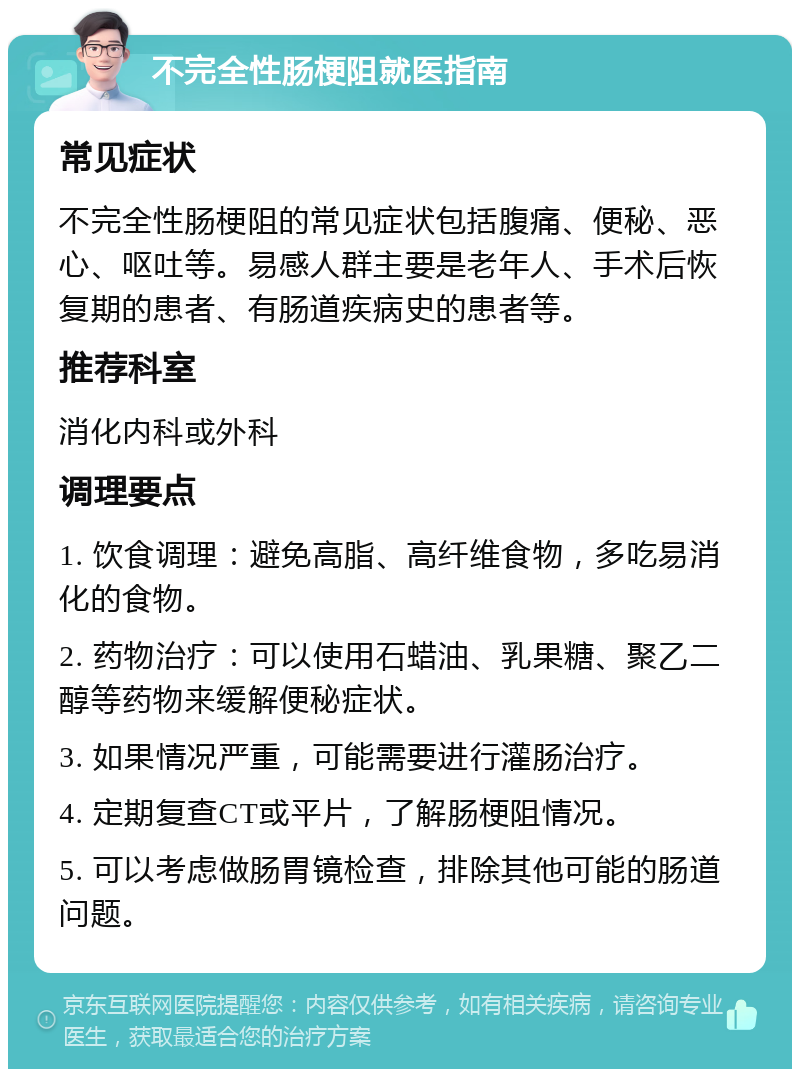 不完全性肠梗阻就医指南 常见症状 不完全性肠梗阻的常见症状包括腹痛、便秘、恶心、呕吐等。易感人群主要是老年人、手术后恢复期的患者、有肠道疾病史的患者等。 推荐科室 消化内科或外科 调理要点 1. 饮食调理：避免高脂、高纤维食物，多吃易消化的食物。 2. 药物治疗：可以使用石蜡油、乳果糖、聚乙二醇等药物来缓解便秘症状。 3. 如果情况严重，可能需要进行灌肠治疗。 4. 定期复查CT或平片，了解肠梗阻情况。 5. 可以考虑做肠胃镜检查，排除其他可能的肠道问题。