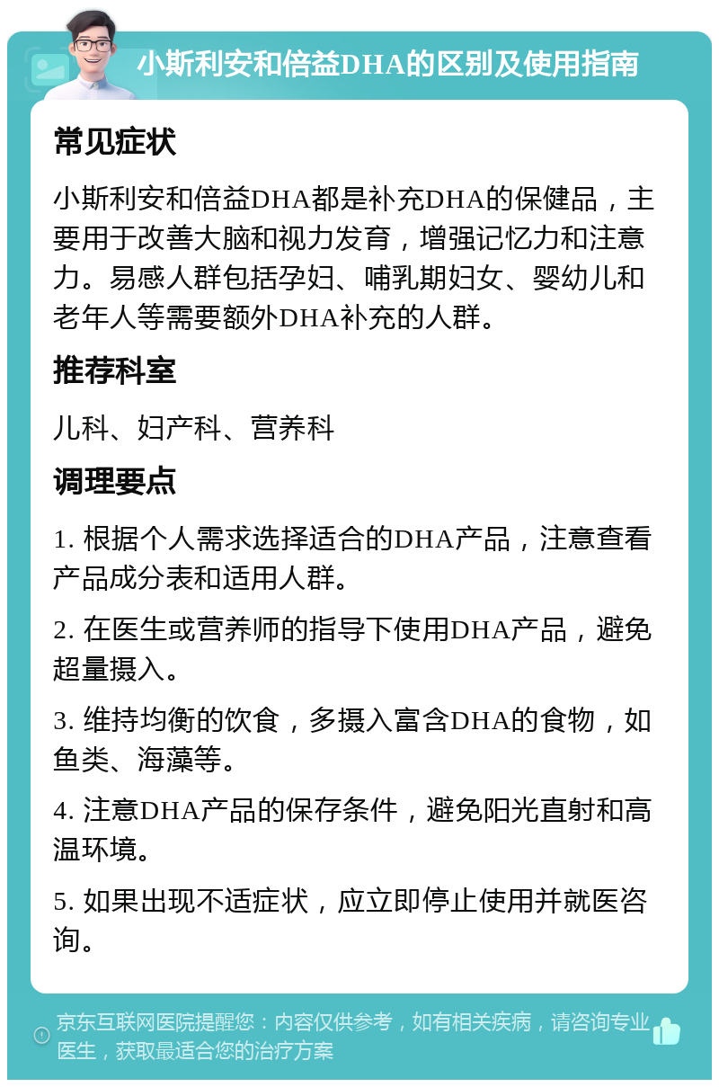 小斯利安和倍益DHA的区别及使用指南 常见症状 小斯利安和倍益DHA都是补充DHA的保健品，主要用于改善大脑和视力发育，增强记忆力和注意力。易感人群包括孕妇、哺乳期妇女、婴幼儿和老年人等需要额外DHA补充的人群。 推荐科室 儿科、妇产科、营养科 调理要点 1. 根据个人需求选择适合的DHA产品，注意查看产品成分表和适用人群。 2. 在医生或营养师的指导下使用DHA产品，避免超量摄入。 3. 维持均衡的饮食，多摄入富含DHA的食物，如鱼类、海藻等。 4. 注意DHA产品的保存条件，避免阳光直射和高温环境。 5. 如果出现不适症状，应立即停止使用并就医咨询。