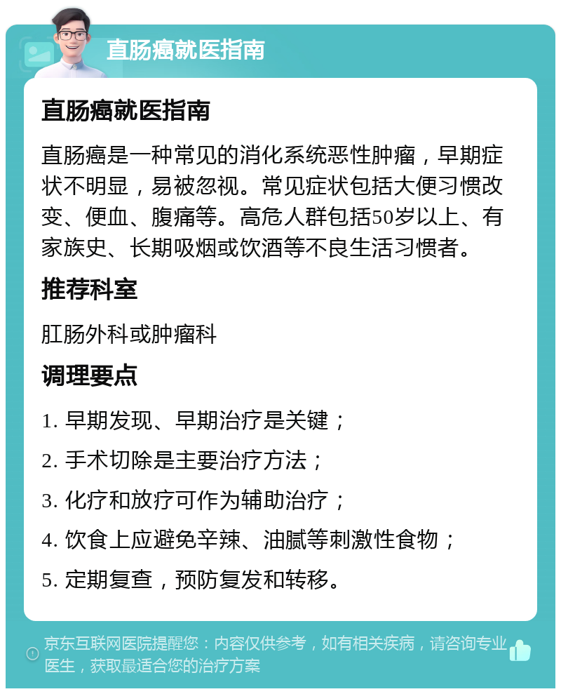 直肠癌就医指南 直肠癌就医指南 直肠癌是一种常见的消化系统恶性肿瘤，早期症状不明显，易被忽视。常见症状包括大便习惯改变、便血、腹痛等。高危人群包括50岁以上、有家族史、长期吸烟或饮酒等不良生活习惯者。 推荐科室 肛肠外科或肿瘤科 调理要点 1. 早期发现、早期治疗是关键； 2. 手术切除是主要治疗方法； 3. 化疗和放疗可作为辅助治疗； 4. 饮食上应避免辛辣、油腻等刺激性食物； 5. 定期复查，预防复发和转移。