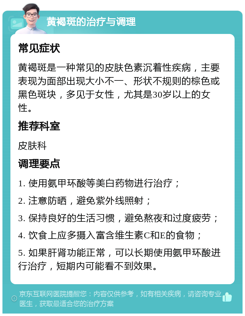 黄褐斑的治疗与调理 常见症状 黄褐斑是一种常见的皮肤色素沉着性疾病，主要表现为面部出现大小不一、形状不规则的棕色或黑色斑块，多见于女性，尤其是30岁以上的女性。 推荐科室 皮肤科 调理要点 1. 使用氨甲环酸等美白药物进行治疗； 2. 注意防晒，避免紫外线照射； 3. 保持良好的生活习惯，避免熬夜和过度疲劳； 4. 饮食上应多摄入富含维生素C和E的食物； 5. 如果肝肾功能正常，可以长期使用氨甲环酸进行治疗，短期内可能看不到效果。