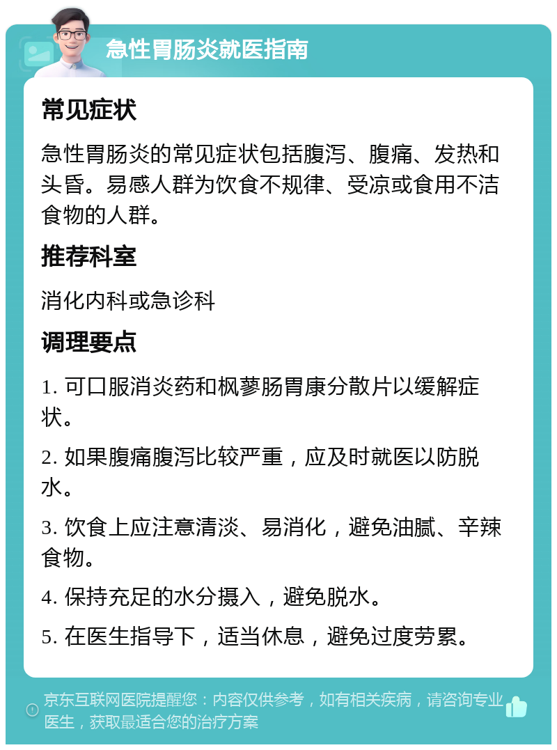 急性胃肠炎就医指南 常见症状 急性胃肠炎的常见症状包括腹泻、腹痛、发热和头昏。易感人群为饮食不规律、受凉或食用不洁食物的人群。 推荐科室 消化内科或急诊科 调理要点 1. 可口服消炎药和枫蓼肠胃康分散片以缓解症状。 2. 如果腹痛腹泻比较严重，应及时就医以防脱水。 3. 饮食上应注意清淡、易消化，避免油腻、辛辣食物。 4. 保持充足的水分摄入，避免脱水。 5. 在医生指导下，适当休息，避免过度劳累。