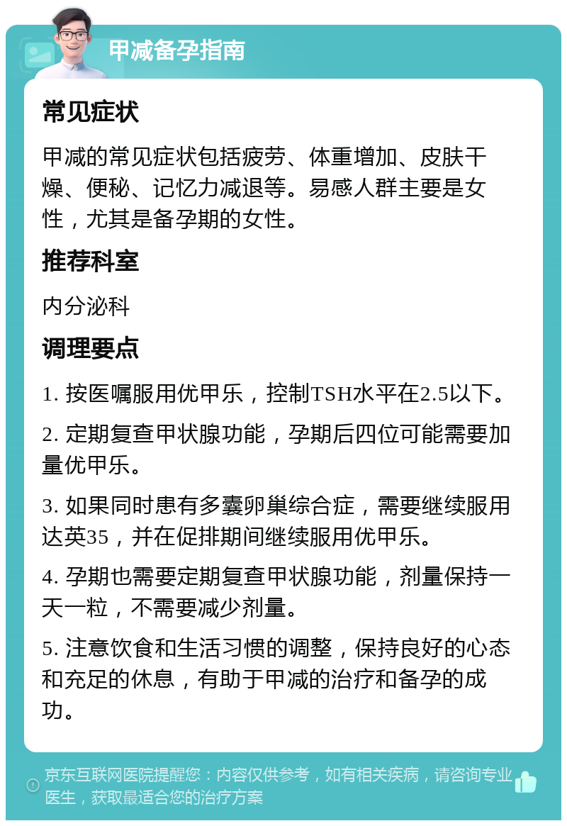 甲减备孕指南 常见症状 甲减的常见症状包括疲劳、体重增加、皮肤干燥、便秘、记忆力减退等。易感人群主要是女性，尤其是备孕期的女性。 推荐科室 内分泌科 调理要点 1. 按医嘱服用优甲乐，控制TSH水平在2.5以下。 2. 定期复查甲状腺功能，孕期后四位可能需要加量优甲乐。 3. 如果同时患有多囊卵巢综合症，需要继续服用达英35，并在促排期间继续服用优甲乐。 4. 孕期也需要定期复查甲状腺功能，剂量保持一天一粒，不需要减少剂量。 5. 注意饮食和生活习惯的调整，保持良好的心态和充足的休息，有助于甲减的治疗和备孕的成功。