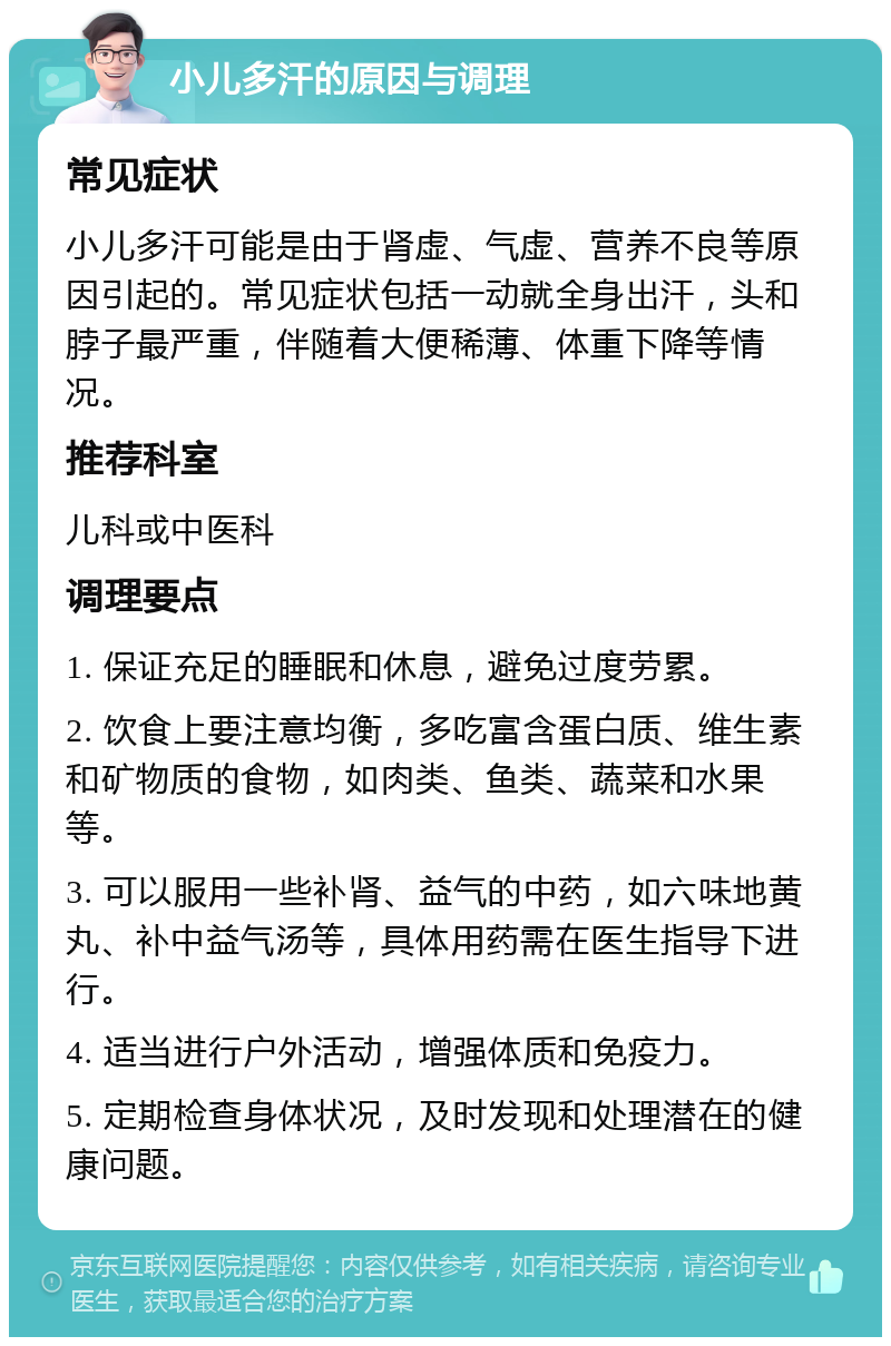 小儿多汗的原因与调理 常见症状 小儿多汗可能是由于肾虚、气虚、营养不良等原因引起的。常见症状包括一动就全身出汗，头和脖子最严重，伴随着大便稀薄、体重下降等情况。 推荐科室 儿科或中医科 调理要点 1. 保证充足的睡眠和休息，避免过度劳累。 2. 饮食上要注意均衡，多吃富含蛋白质、维生素和矿物质的食物，如肉类、鱼类、蔬菜和水果等。 3. 可以服用一些补肾、益气的中药，如六味地黄丸、补中益气汤等，具体用药需在医生指导下进行。 4. 适当进行户外活动，增强体质和免疫力。 5. 定期检查身体状况，及时发现和处理潜在的健康问题。