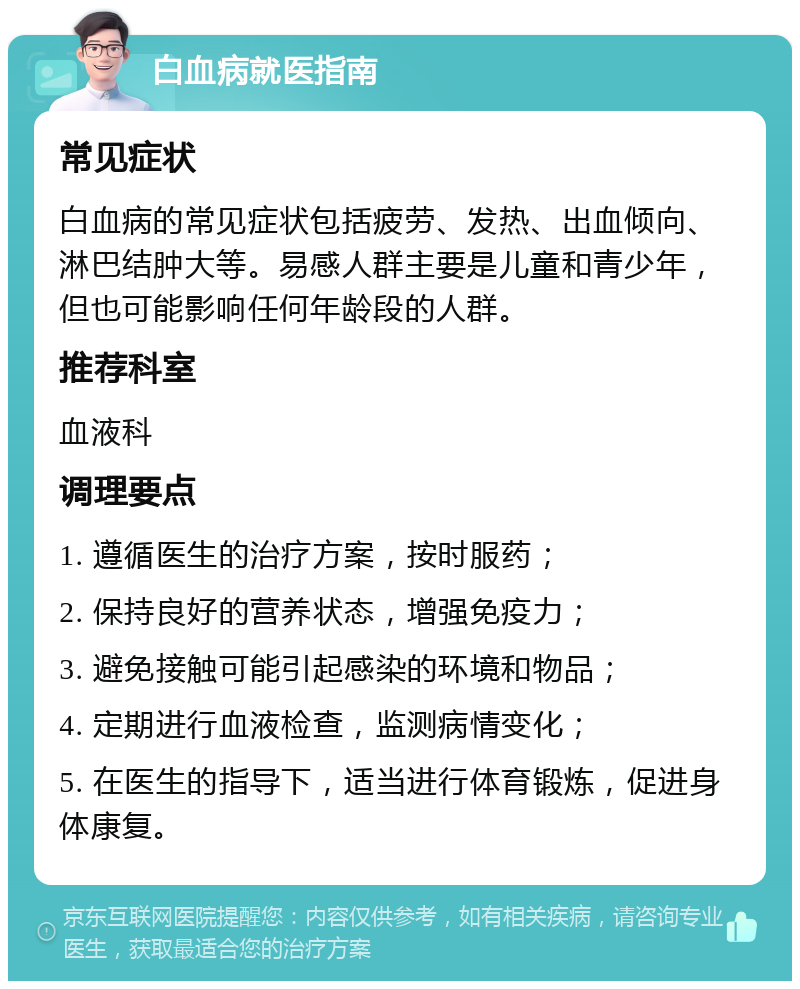 白血病就医指南 常见症状 白血病的常见症状包括疲劳、发热、出血倾向、淋巴结肿大等。易感人群主要是儿童和青少年，但也可能影响任何年龄段的人群。 推荐科室 血液科 调理要点 1. 遵循医生的治疗方案，按时服药； 2. 保持良好的营养状态，增强免疫力； 3. 避免接触可能引起感染的环境和物品； 4. 定期进行血液检查，监测病情变化； 5. 在医生的指导下，适当进行体育锻炼，促进身体康复。