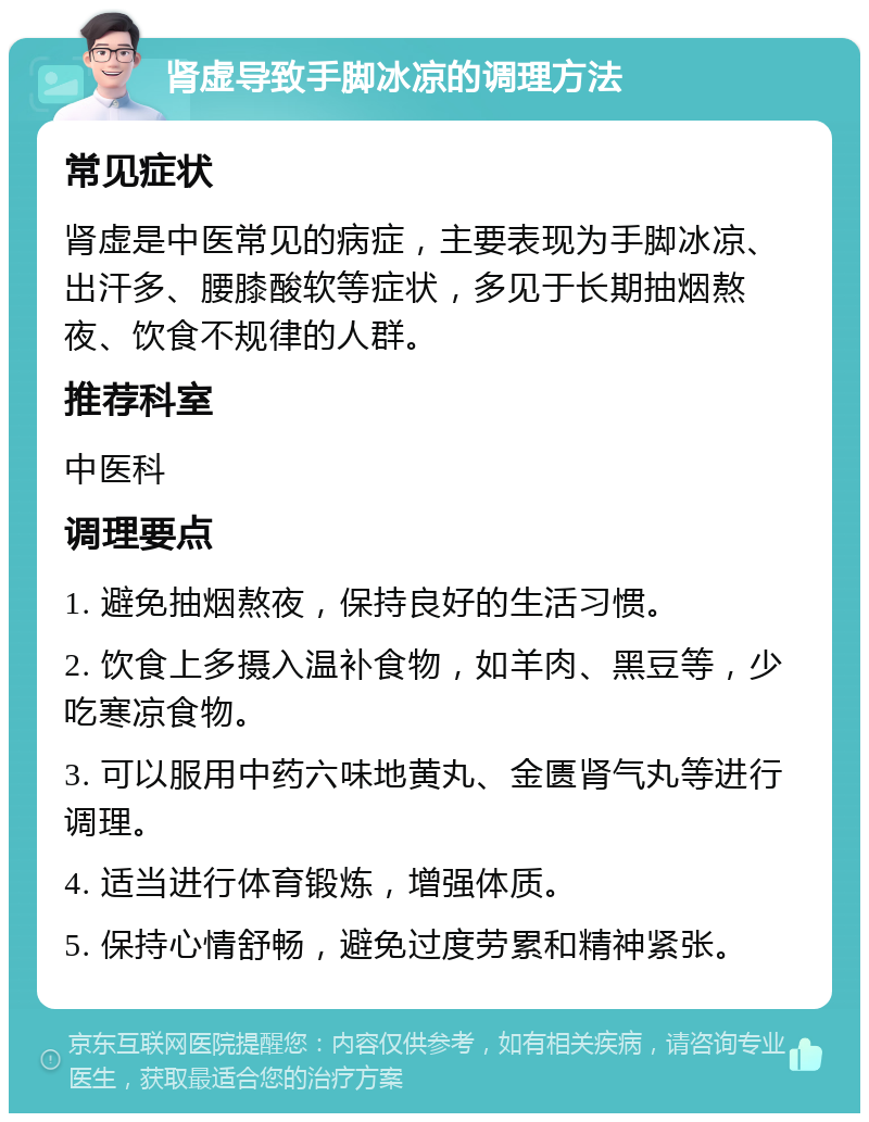 肾虚导致手脚冰凉的调理方法 常见症状 肾虚是中医常见的病症，主要表现为手脚冰凉、出汗多、腰膝酸软等症状，多见于长期抽烟熬夜、饮食不规律的人群。 推荐科室 中医科 调理要点 1. 避免抽烟熬夜，保持良好的生活习惯。 2. 饮食上多摄入温补食物，如羊肉、黑豆等，少吃寒凉食物。 3. 可以服用中药六味地黄丸、金匮肾气丸等进行调理。 4. 适当进行体育锻炼，增强体质。 5. 保持心情舒畅，避免过度劳累和精神紧张。