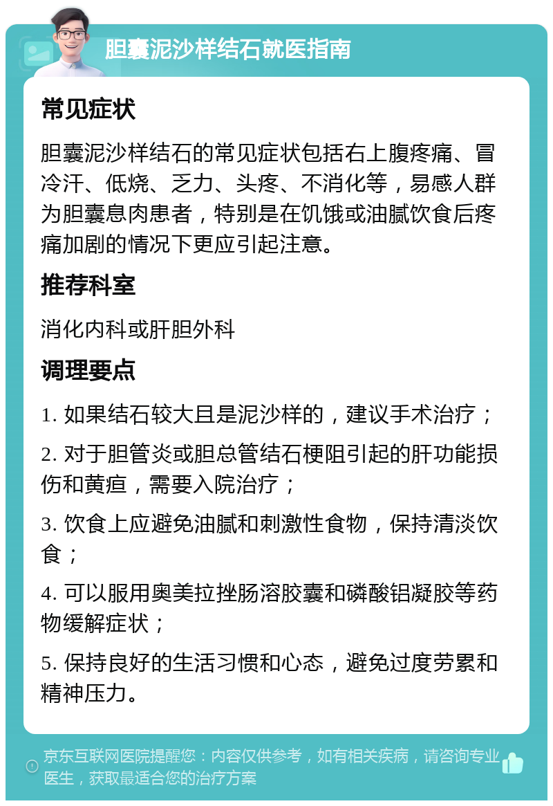 胆囊泥沙样结石就医指南 常见症状 胆囊泥沙样结石的常见症状包括右上腹疼痛、冒冷汗、低烧、乏力、头疼、不消化等，易感人群为胆囊息肉患者，特别是在饥饿或油腻饮食后疼痛加剧的情况下更应引起注意。 推荐科室 消化内科或肝胆外科 调理要点 1. 如果结石较大且是泥沙样的，建议手术治疗； 2. 对于胆管炎或胆总管结石梗阻引起的肝功能损伤和黄疸，需要入院治疗； 3. 饮食上应避免油腻和刺激性食物，保持清淡饮食； 4. 可以服用奥美拉挫肠溶胶囊和磷酸铝凝胶等药物缓解症状； 5. 保持良好的生活习惯和心态，避免过度劳累和精神压力。