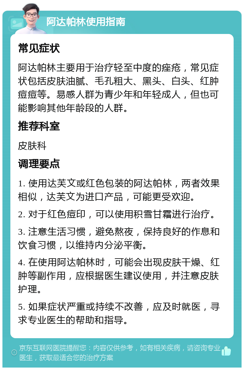 阿达帕林使用指南 常见症状 阿达帕林主要用于治疗轻至中度的痤疮，常见症状包括皮肤油腻、毛孔粗大、黑头、白头、红肿痘痘等。易感人群为青少年和年轻成人，但也可能影响其他年龄段的人群。 推荐科室 皮肤科 调理要点 1. 使用达芙文或红色包装的阿达帕林，两者效果相似，达芙文为进口产品，可能更受欢迎。 2. 对于红色痘印，可以使用积雪甘霜进行治疗。 3. 注意生活习惯，避免熬夜，保持良好的作息和饮食习惯，以维持内分泌平衡。 4. 在使用阿达帕林时，可能会出现皮肤干燥、红肿等副作用，应根据医生建议使用，并注意皮肤护理。 5. 如果症状严重或持续不改善，应及时就医，寻求专业医生的帮助和指导。