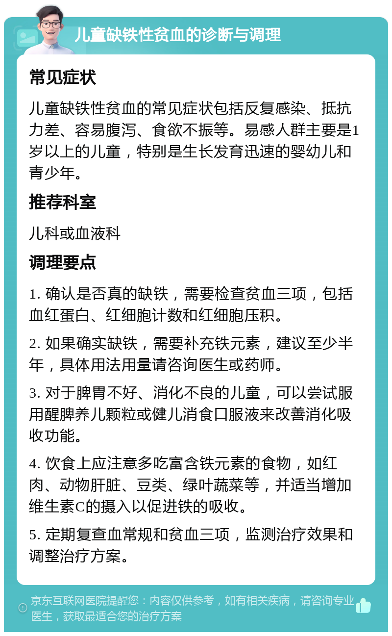 儿童缺铁性贫血的诊断与调理 常见症状 儿童缺铁性贫血的常见症状包括反复感染、抵抗力差、容易腹泻、食欲不振等。易感人群主要是1岁以上的儿童，特别是生长发育迅速的婴幼儿和青少年。 推荐科室 儿科或血液科 调理要点 1. 确认是否真的缺铁，需要检查贫血三项，包括血红蛋白、红细胞计数和红细胞压积。 2. 如果确实缺铁，需要补充铁元素，建议至少半年，具体用法用量请咨询医生或药师。 3. 对于脾胃不好、消化不良的儿童，可以尝试服用醒脾养儿颗粒或健儿消食口服液来改善消化吸收功能。 4. 饮食上应注意多吃富含铁元素的食物，如红肉、动物肝脏、豆类、绿叶蔬菜等，并适当增加维生素C的摄入以促进铁的吸收。 5. 定期复查血常规和贫血三项，监测治疗效果和调整治疗方案。