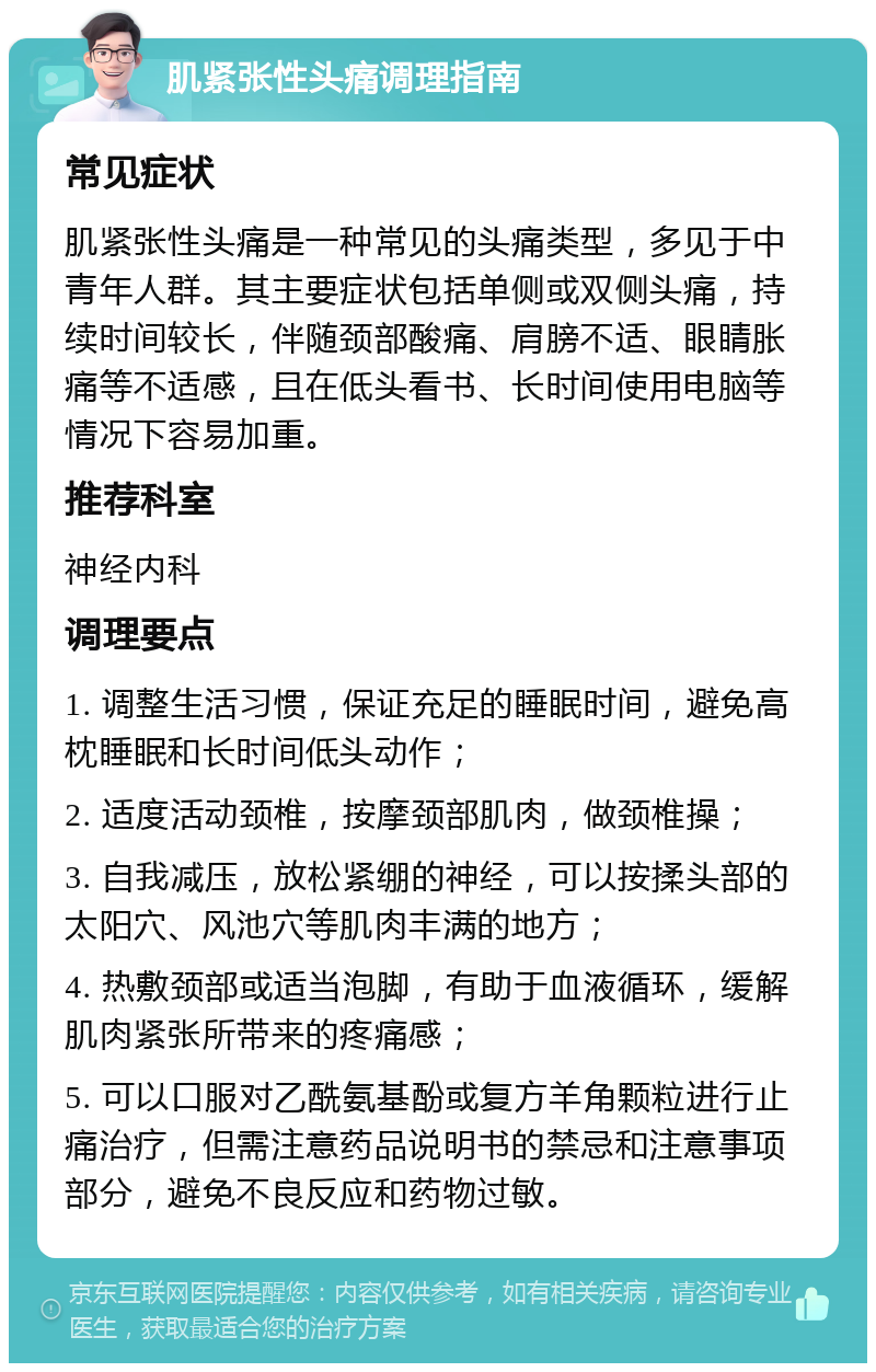 肌紧张性头痛调理指南 常见症状 肌紧张性头痛是一种常见的头痛类型，多见于中青年人群。其主要症状包括单侧或双侧头痛，持续时间较长，伴随颈部酸痛、肩膀不适、眼睛胀痛等不适感，且在低头看书、长时间使用电脑等情况下容易加重。 推荐科室 神经内科 调理要点 1. 调整生活习惯，保证充足的睡眠时间，避免高枕睡眠和长时间低头动作； 2. 适度活动颈椎，按摩颈部肌肉，做颈椎操； 3. 自我减压，放松紧绷的神经，可以按揉头部的太阳穴、风池穴等肌肉丰满的地方； 4. 热敷颈部或适当泡脚，有助于血液循环，缓解肌肉紧张所带来的疼痛感； 5. 可以口服对乙酰氨基酚或复方羊角颗粒进行止痛治疗，但需注意药品说明书的禁忌和注意事项部分，避免不良反应和药物过敏。