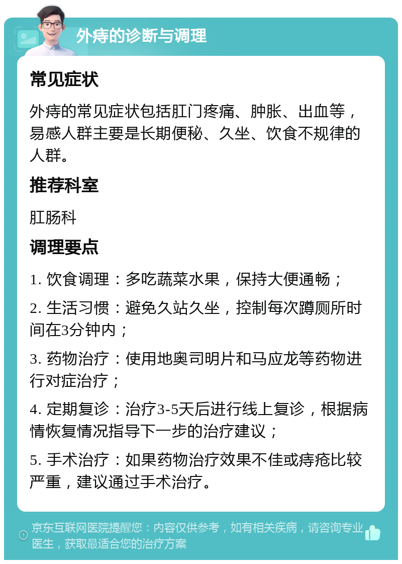 外痔的诊断与调理 常见症状 外痔的常见症状包括肛门疼痛、肿胀、出血等，易感人群主要是长期便秘、久坐、饮食不规律的人群。 推荐科室 肛肠科 调理要点 1. 饮食调理：多吃蔬菜水果，保持大便通畅； 2. 生活习惯：避免久站久坐，控制每次蹲厕所时间在3分钟内； 3. 药物治疗：使用地奥司明片和马应龙等药物进行对症治疗； 4. 定期复诊：治疗3-5天后进行线上复诊，根据病情恢复情况指导下一步的治疗建议； 5. 手术治疗：如果药物治疗效果不佳或痔疮比较严重，建议通过手术治疗。