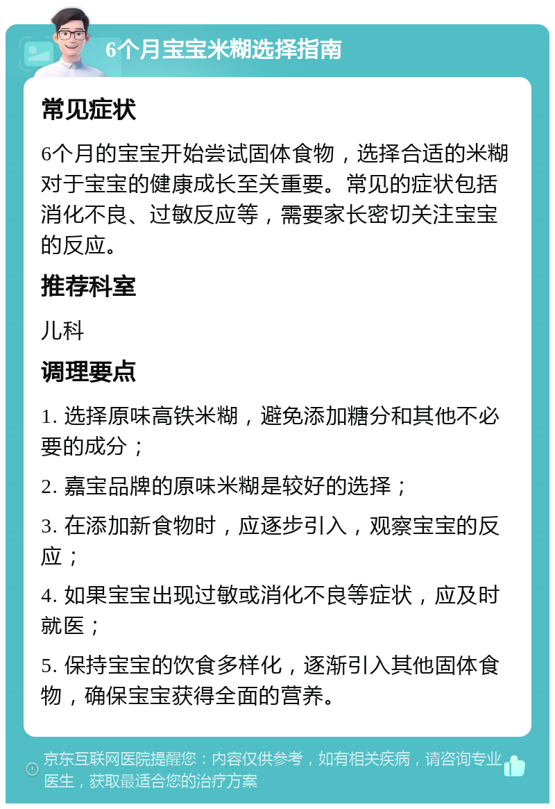 6个月宝宝米糊选择指南 常见症状 6个月的宝宝开始尝试固体食物，选择合适的米糊对于宝宝的健康成长至关重要。常见的症状包括消化不良、过敏反应等，需要家长密切关注宝宝的反应。 推荐科室 儿科 调理要点 1. 选择原味高铁米糊，避免添加糖分和其他不必要的成分； 2. 嘉宝品牌的原味米糊是较好的选择； 3. 在添加新食物时，应逐步引入，观察宝宝的反应； 4. 如果宝宝出现过敏或消化不良等症状，应及时就医； 5. 保持宝宝的饮食多样化，逐渐引入其他固体食物，确保宝宝获得全面的营养。