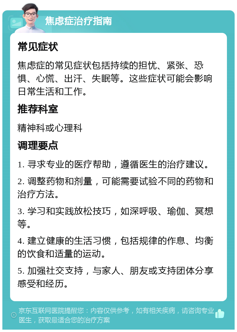 焦虑症治疗指南 常见症状 焦虑症的常见症状包括持续的担忧、紧张、恐惧、心慌、出汗、失眠等。这些症状可能会影响日常生活和工作。 推荐科室 精神科或心理科 调理要点 1. 寻求专业的医疗帮助，遵循医生的治疗建议。 2. 调整药物和剂量，可能需要试验不同的药物和治疗方法。 3. 学习和实践放松技巧，如深呼吸、瑜伽、冥想等。 4. 建立健康的生活习惯，包括规律的作息、均衡的饮食和适量的运动。 5. 加强社交支持，与家人、朋友或支持团体分享感受和经历。