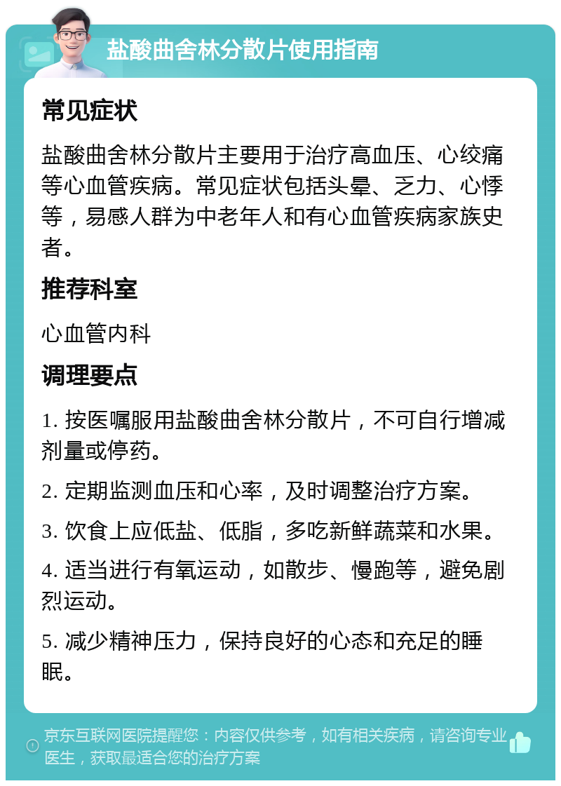 盐酸曲舍林分散片使用指南 常见症状 盐酸曲舍林分散片主要用于治疗高血压、心绞痛等心血管疾病。常见症状包括头晕、乏力、心悸等，易感人群为中老年人和有心血管疾病家族史者。 推荐科室 心血管内科 调理要点 1. 按医嘱服用盐酸曲舍林分散片，不可自行增减剂量或停药。 2. 定期监测血压和心率，及时调整治疗方案。 3. 饮食上应低盐、低脂，多吃新鲜蔬菜和水果。 4. 适当进行有氧运动，如散步、慢跑等，避免剧烈运动。 5. 减少精神压力，保持良好的心态和充足的睡眠。