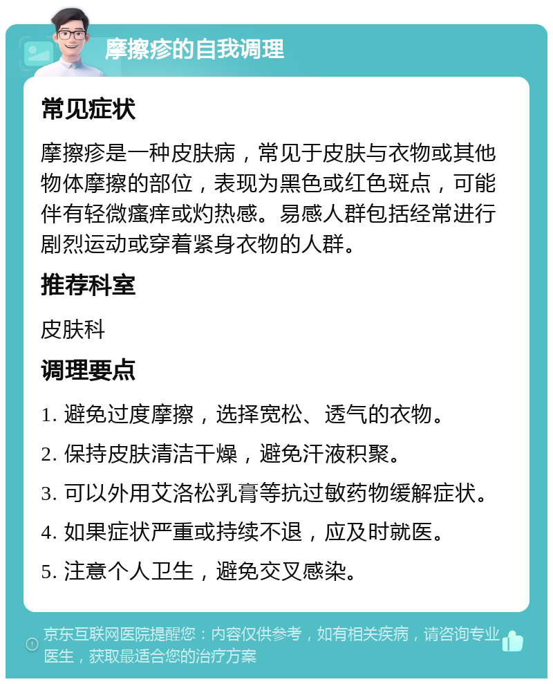 摩擦疹的自我调理 常见症状 摩擦疹是一种皮肤病，常见于皮肤与衣物或其他物体摩擦的部位，表现为黑色或红色斑点，可能伴有轻微瘙痒或灼热感。易感人群包括经常进行剧烈运动或穿着紧身衣物的人群。 推荐科室 皮肤科 调理要点 1. 避免过度摩擦，选择宽松、透气的衣物。 2. 保持皮肤清洁干燥，避免汗液积聚。 3. 可以外用艾洛松乳膏等抗过敏药物缓解症状。 4. 如果症状严重或持续不退，应及时就医。 5. 注意个人卫生，避免交叉感染。