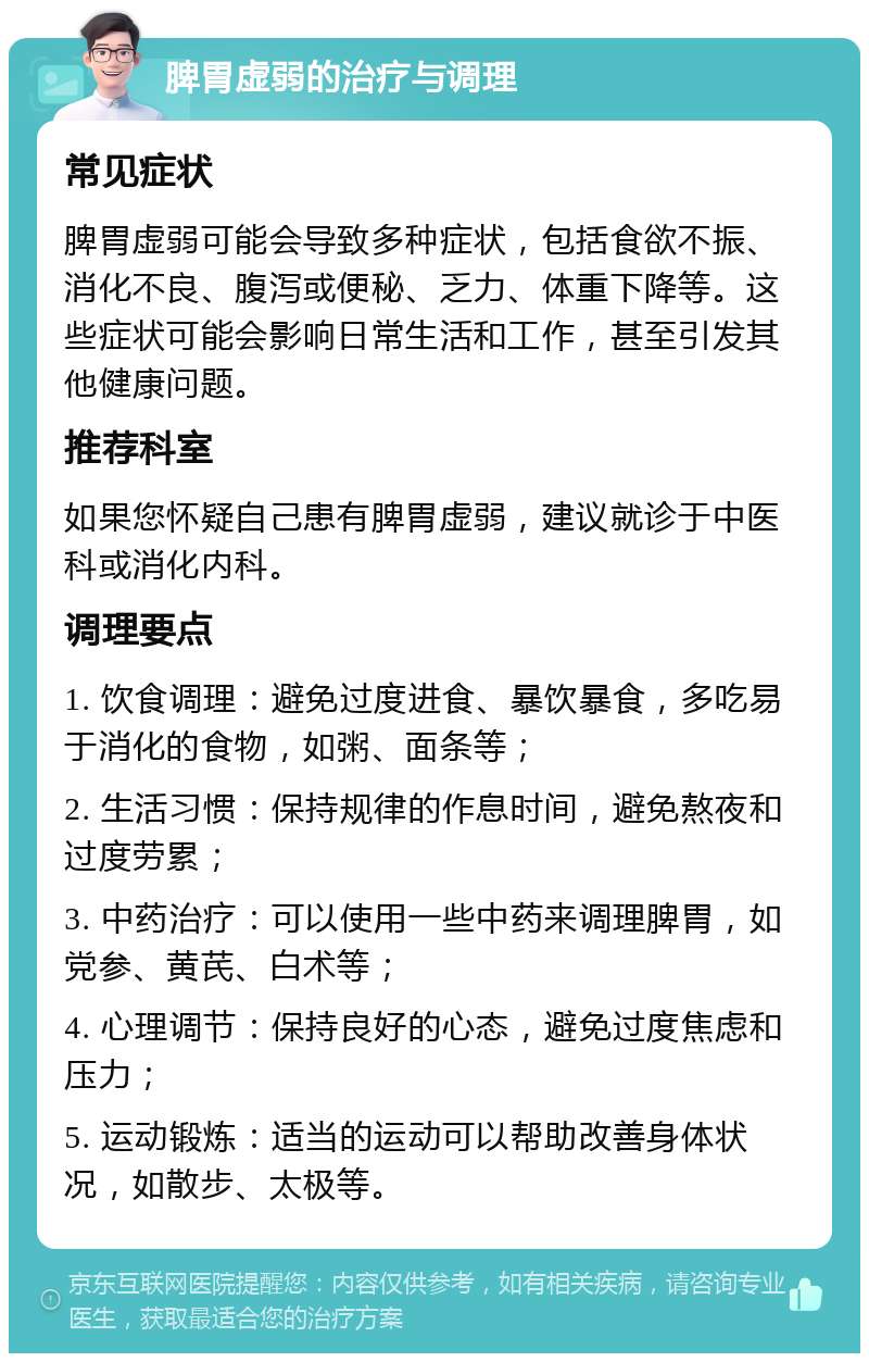 脾胃虚弱的治疗与调理 常见症状 脾胃虚弱可能会导致多种症状，包括食欲不振、消化不良、腹泻或便秘、乏力、体重下降等。这些症状可能会影响日常生活和工作，甚至引发其他健康问题。 推荐科室 如果您怀疑自己患有脾胃虚弱，建议就诊于中医科或消化内科。 调理要点 1. 饮食调理：避免过度进食、暴饮暴食，多吃易于消化的食物，如粥、面条等； 2. 生活习惯：保持规律的作息时间，避免熬夜和过度劳累； 3. 中药治疗：可以使用一些中药来调理脾胃，如党参、黄芪、白术等； 4. 心理调节：保持良好的心态，避免过度焦虑和压力； 5. 运动锻炼：适当的运动可以帮助改善身体状况，如散步、太极等。