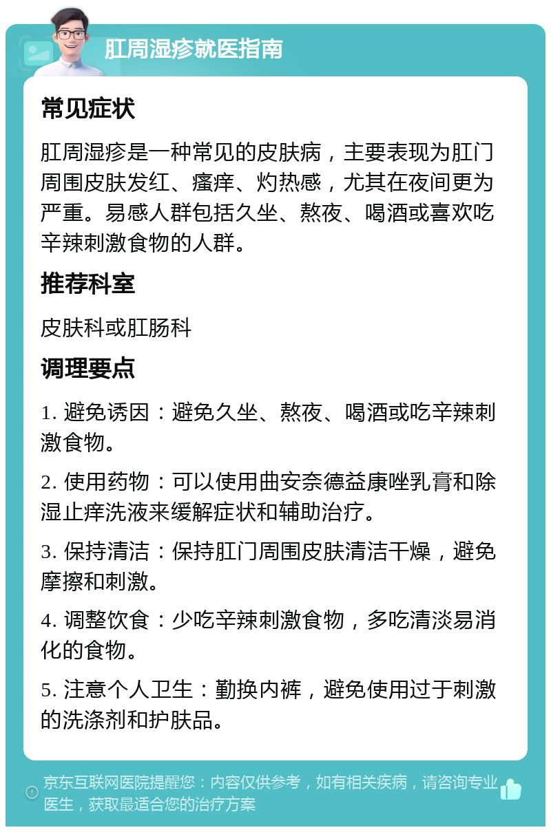 肛周湿疹就医指南 常见症状 肛周湿疹是一种常见的皮肤病，主要表现为肛门周围皮肤发红、瘙痒、灼热感，尤其在夜间更为严重。易感人群包括久坐、熬夜、喝酒或喜欢吃辛辣刺激食物的人群。 推荐科室 皮肤科或肛肠科 调理要点 1. 避免诱因：避免久坐、熬夜、喝酒或吃辛辣刺激食物。 2. 使用药物：可以使用曲安奈德益康唑乳膏和除湿止痒洗液来缓解症状和辅助治疗。 3. 保持清洁：保持肛门周围皮肤清洁干燥，避免摩擦和刺激。 4. 调整饮食：少吃辛辣刺激食物，多吃清淡易消化的食物。 5. 注意个人卫生：勤换内裤，避免使用过于刺激的洗涤剂和护肤品。