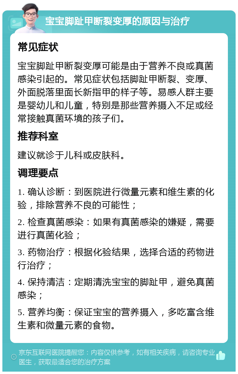 宝宝脚趾甲断裂变厚的原因与治疗 常见症状 宝宝脚趾甲断裂变厚可能是由于营养不良或真菌感染引起的。常见症状包括脚趾甲断裂、变厚、外面脱落里面长新指甲的样子等。易感人群主要是婴幼儿和儿童，特别是那些营养摄入不足或经常接触真菌环境的孩子们。 推荐科室 建议就诊于儿科或皮肤科。 调理要点 1. 确认诊断：到医院进行微量元素和维生素的化验，排除营养不良的可能性； 2. 检查真菌感染：如果有真菌感染的嫌疑，需要进行真菌化验； 3. 药物治疗：根据化验结果，选择合适的药物进行治疗； 4. 保持清洁：定期清洗宝宝的脚趾甲，避免真菌感染； 5. 营养均衡：保证宝宝的营养摄入，多吃富含维生素和微量元素的食物。