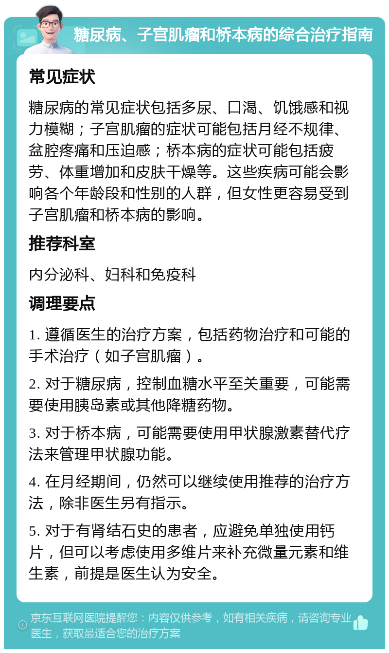 糖尿病、子宫肌瘤和桥本病的综合治疗指南 常见症状 糖尿病的常见症状包括多尿、口渴、饥饿感和视力模糊；子宫肌瘤的症状可能包括月经不规律、盆腔疼痛和压迫感；桥本病的症状可能包括疲劳、体重增加和皮肤干燥等。这些疾病可能会影响各个年龄段和性别的人群，但女性更容易受到子宫肌瘤和桥本病的影响。 推荐科室 内分泌科、妇科和免疫科 调理要点 1. 遵循医生的治疗方案，包括药物治疗和可能的手术治疗（如子宫肌瘤）。 2. 对于糖尿病，控制血糖水平至关重要，可能需要使用胰岛素或其他降糖药物。 3. 对于桥本病，可能需要使用甲状腺激素替代疗法来管理甲状腺功能。 4. 在月经期间，仍然可以继续使用推荐的治疗方法，除非医生另有指示。 5. 对于有肾结石史的患者，应避免单独使用钙片，但可以考虑使用多维片来补充微量元素和维生素，前提是医生认为安全。