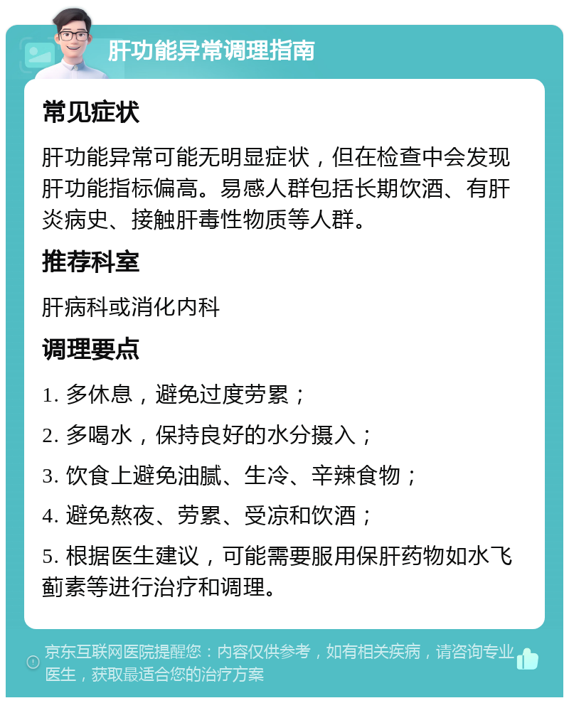 肝功能异常调理指南 常见症状 肝功能异常可能无明显症状，但在检查中会发现肝功能指标偏高。易感人群包括长期饮酒、有肝炎病史、接触肝毒性物质等人群。 推荐科室 肝病科或消化内科 调理要点 1. 多休息，避免过度劳累； 2. 多喝水，保持良好的水分摄入； 3. 饮食上避免油腻、生冷、辛辣食物； 4. 避免熬夜、劳累、受凉和饮酒； 5. 根据医生建议，可能需要服用保肝药物如水飞蓟素等进行治疗和调理。