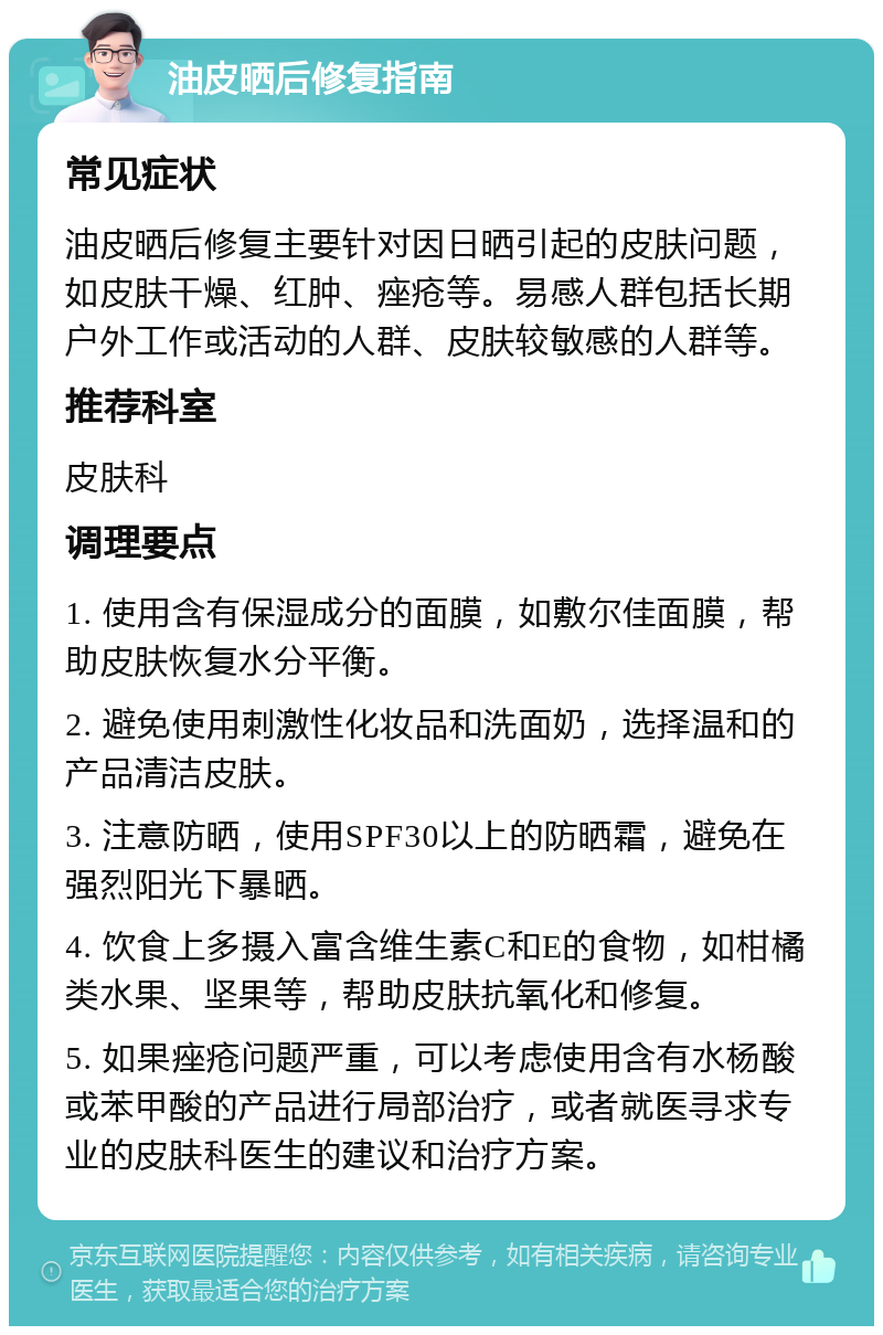 油皮晒后修复指南 常见症状 油皮晒后修复主要针对因日晒引起的皮肤问题，如皮肤干燥、红肿、痤疮等。易感人群包括长期户外工作或活动的人群、皮肤较敏感的人群等。 推荐科室 皮肤科 调理要点 1. 使用含有保湿成分的面膜，如敷尔佳面膜，帮助皮肤恢复水分平衡。 2. 避免使用刺激性化妆品和洗面奶，选择温和的产品清洁皮肤。 3. 注意防晒，使用SPF30以上的防晒霜，避免在强烈阳光下暴晒。 4. 饮食上多摄入富含维生素C和E的食物，如柑橘类水果、坚果等，帮助皮肤抗氧化和修复。 5. 如果痤疮问题严重，可以考虑使用含有水杨酸或苯甲酸的产品进行局部治疗，或者就医寻求专业的皮肤科医生的建议和治疗方案。