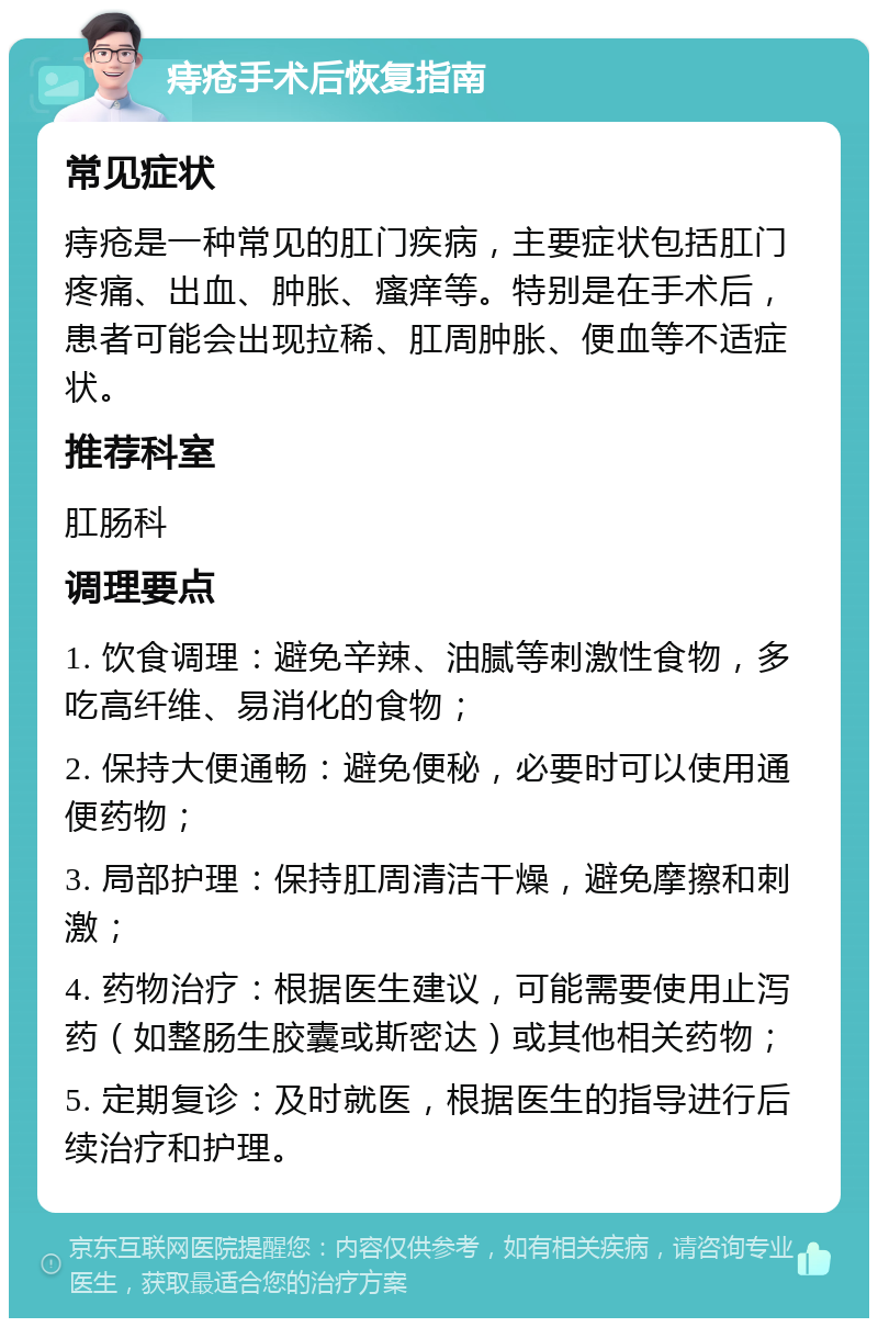 痔疮手术后恢复指南 常见症状 痔疮是一种常见的肛门疾病，主要症状包括肛门疼痛、出血、肿胀、瘙痒等。特别是在手术后，患者可能会出现拉稀、肛周肿胀、便血等不适症状。 推荐科室 肛肠科 调理要点 1. 饮食调理：避免辛辣、油腻等刺激性食物，多吃高纤维、易消化的食物； 2. 保持大便通畅：避免便秘，必要时可以使用通便药物； 3. 局部护理：保持肛周清洁干燥，避免摩擦和刺激； 4. 药物治疗：根据医生建议，可能需要使用止泻药（如整肠生胶囊或斯密达）或其他相关药物； 5. 定期复诊：及时就医，根据医生的指导进行后续治疗和护理。