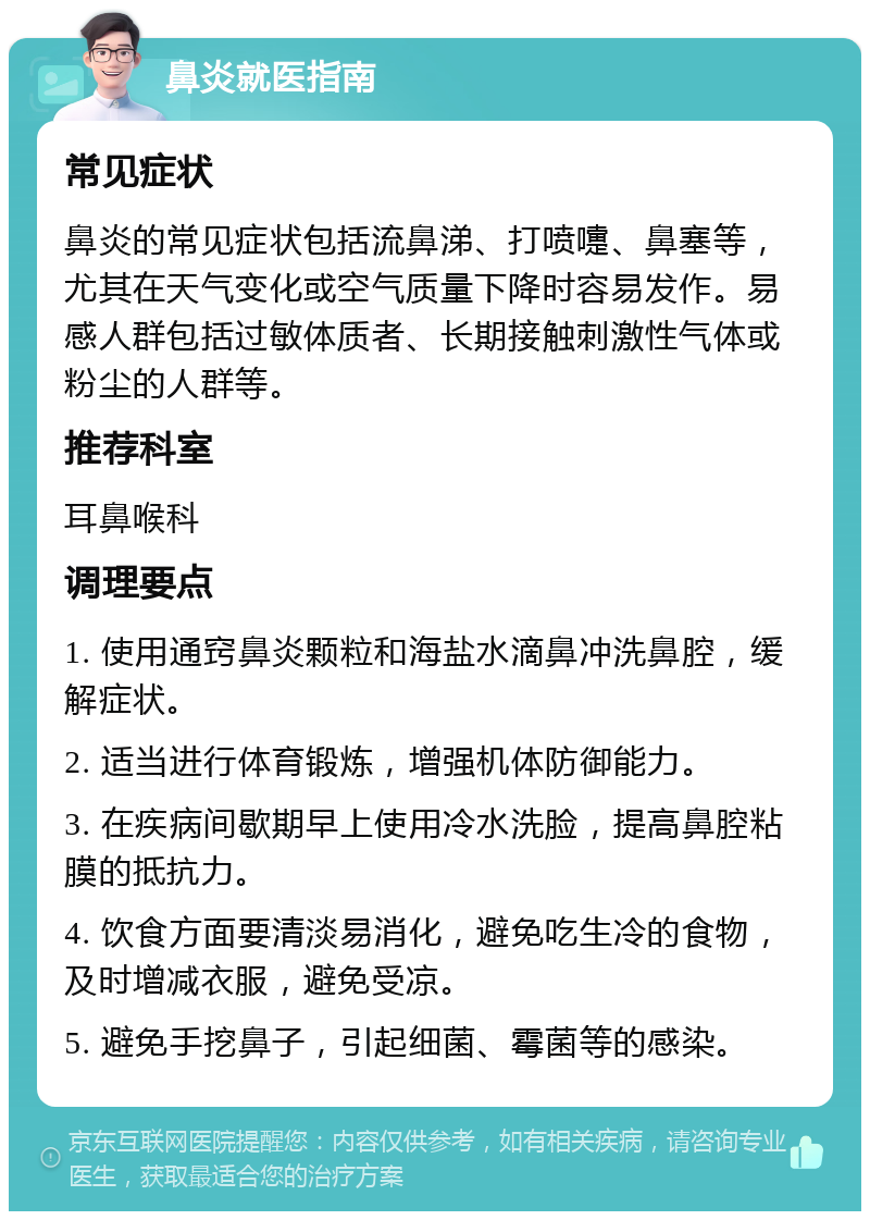 鼻炎就医指南 常见症状 鼻炎的常见症状包括流鼻涕、打喷嚏、鼻塞等，尤其在天气变化或空气质量下降时容易发作。易感人群包括过敏体质者、长期接触刺激性气体或粉尘的人群等。 推荐科室 耳鼻喉科 调理要点 1. 使用通窍鼻炎颗粒和海盐水滴鼻冲洗鼻腔，缓解症状。 2. 适当进行体育锻炼，增强机体防御能力。 3. 在疾病间歇期早上使用冷水洗脸，提高鼻腔粘膜的抵抗力。 4. 饮食方面要清淡易消化，避免吃生冷的食物，及时增减衣服，避免受凉。 5. 避免手挖鼻子，引起细菌、霉菌等的感染。