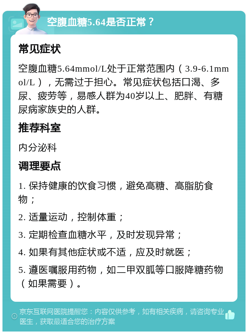 空腹血糖5.64是否正常？ 常见症状 空腹血糖5.64mmol/L处于正常范围内（3.9-6.1mmol/L），无需过于担心。常见症状包括口渴、多尿、疲劳等，易感人群为40岁以上、肥胖、有糖尿病家族史的人群。 推荐科室 内分泌科 调理要点 1. 保持健康的饮食习惯，避免高糖、高脂肪食物； 2. 适量运动，控制体重； 3. 定期检查血糖水平，及时发现异常； 4. 如果有其他症状或不适，应及时就医； 5. 遵医嘱服用药物，如二甲双胍等口服降糖药物（如果需要）。