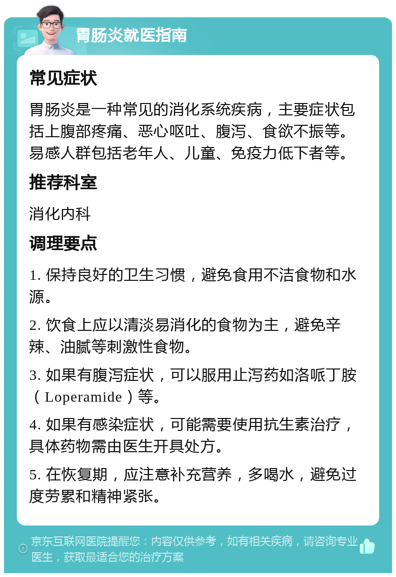 胃肠炎就医指南 常见症状 胃肠炎是一种常见的消化系统疾病，主要症状包括上腹部疼痛、恶心呕吐、腹泻、食欲不振等。易感人群包括老年人、儿童、免疫力低下者等。 推荐科室 消化内科 调理要点 1. 保持良好的卫生习惯，避免食用不洁食物和水源。 2. 饮食上应以清淡易消化的食物为主，避免辛辣、油腻等刺激性食物。 3. 如果有腹泻症状，可以服用止泻药如洛哌丁胺（Loperamide）等。 4. 如果有感染症状，可能需要使用抗生素治疗，具体药物需由医生开具处方。 5. 在恢复期，应注意补充营养，多喝水，避免过度劳累和精神紧张。