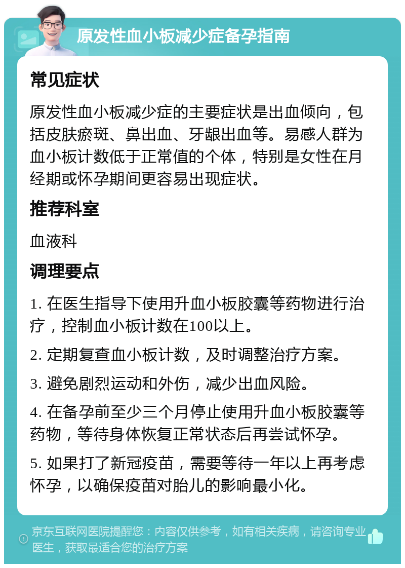 原发性血小板减少症备孕指南 常见症状 原发性血小板减少症的主要症状是出血倾向，包括皮肤瘀斑、鼻出血、牙龈出血等。易感人群为血小板计数低于正常值的个体，特别是女性在月经期或怀孕期间更容易出现症状。 推荐科室 血液科 调理要点 1. 在医生指导下使用升血小板胶囊等药物进行治疗，控制血小板计数在100以上。 2. 定期复查血小板计数，及时调整治疗方案。 3. 避免剧烈运动和外伤，减少出血风险。 4. 在备孕前至少三个月停止使用升血小板胶囊等药物，等待身体恢复正常状态后再尝试怀孕。 5. 如果打了新冠疫苗，需要等待一年以上再考虑怀孕，以确保疫苗对胎儿的影响最小化。