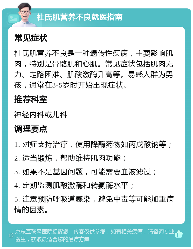 杜氏肌营养不良就医指南 常见症状 杜氏肌营养不良是一种遗传性疾病，主要影响肌肉，特别是骨骼肌和心肌。常见症状包括肌肉无力、走路困难、肌酸激酶升高等。易感人群为男孩，通常在3-5岁时开始出现症状。 推荐科室 神经内科或儿科 调理要点 1. 对症支持治疗，使用降酶药物如丙戊酸钠等； 2. 适当锻炼，帮助维持肌肉功能； 3. 如果不是基因问题，可能需要血液滤过； 4. 定期监测肌酸激酶和转氨酶水平； 5. 注意预防呼吸道感染，避免中毒等可能加重病情的因素。