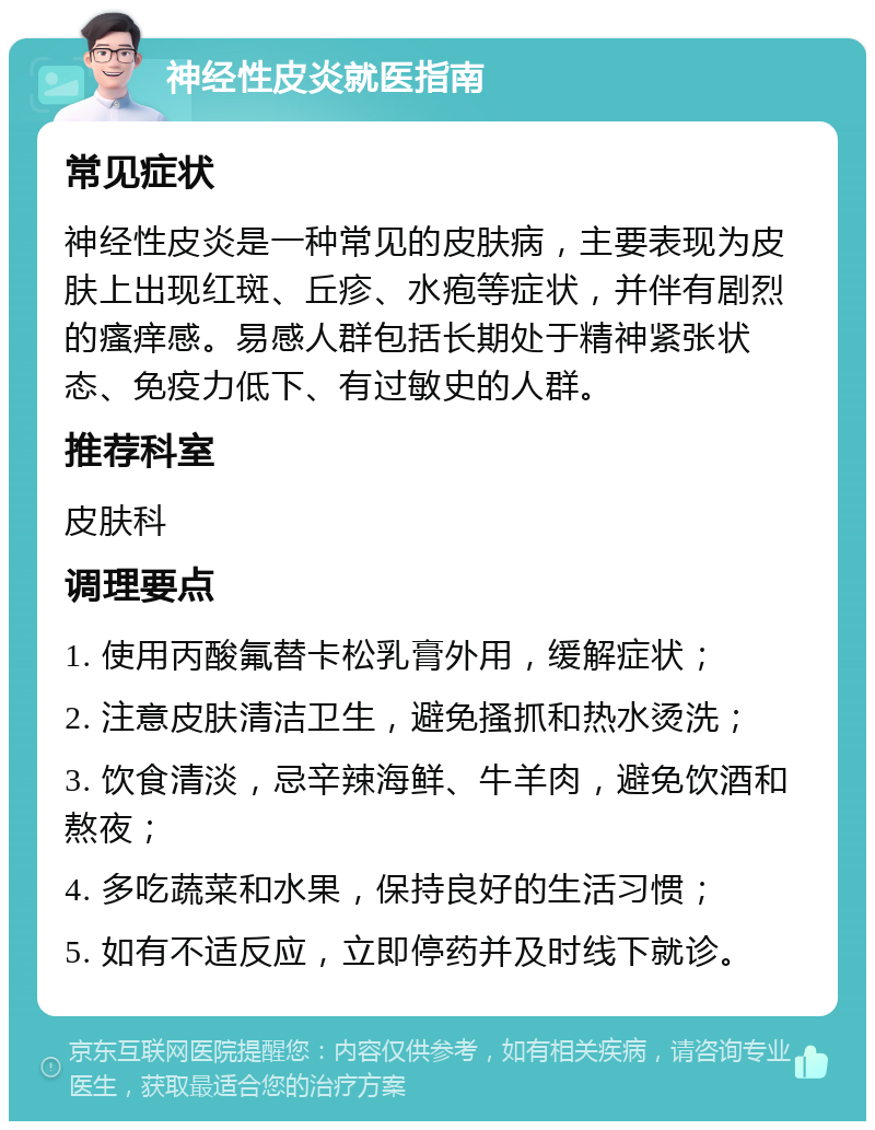 神经性皮炎就医指南 常见症状 神经性皮炎是一种常见的皮肤病，主要表现为皮肤上出现红斑、丘疹、水疱等症状，并伴有剧烈的瘙痒感。易感人群包括长期处于精神紧张状态、免疫力低下、有过敏史的人群。 推荐科室 皮肤科 调理要点 1. 使用丙酸氟替卡松乳膏外用，缓解症状； 2. 注意皮肤清洁卫生，避免搔抓和热水烫洗； 3. 饮食清淡，忌辛辣海鲜、牛羊肉，避免饮酒和熬夜； 4. 多吃蔬菜和水果，保持良好的生活习惯； 5. 如有不适反应，立即停药并及时线下就诊。