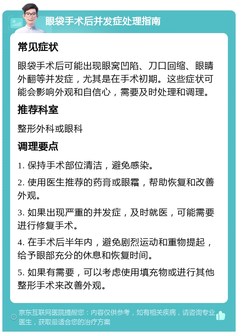 眼袋手术后并发症处理指南 常见症状 眼袋手术后可能出现眼窝凹陷、刀口回缩、眼睛外翻等并发症，尤其是在手术初期。这些症状可能会影响外观和自信心，需要及时处理和调理。 推荐科室 整形外科或眼科 调理要点 1. 保持手术部位清洁，避免感染。 2. 使用医生推荐的药膏或眼霜，帮助恢复和改善外观。 3. 如果出现严重的并发症，及时就医，可能需要进行修复手术。 4. 在手术后半年内，避免剧烈运动和重物提起，给予眼部充分的休息和恢复时间。 5. 如果有需要，可以考虑使用填充物或进行其他整形手术来改善外观。