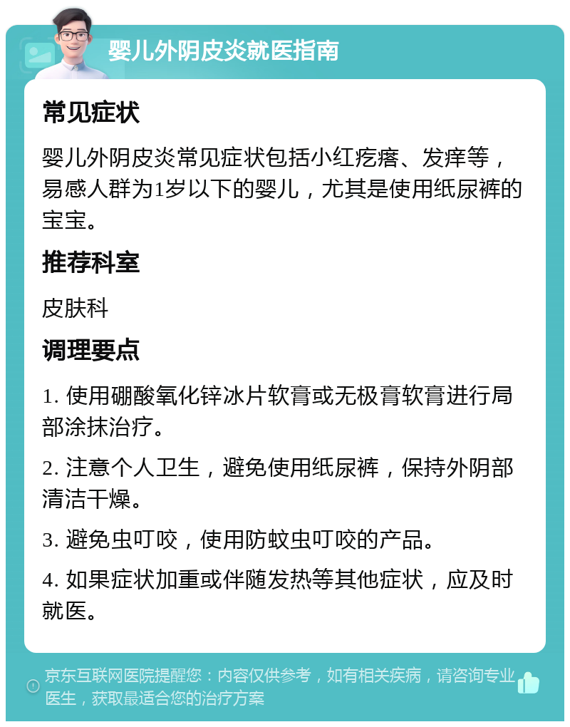 婴儿外阴皮炎就医指南 常见症状 婴儿外阴皮炎常见症状包括小红疙瘩、发痒等，易感人群为1岁以下的婴儿，尤其是使用纸尿裤的宝宝。 推荐科室 皮肤科 调理要点 1. 使用硼酸氧化锌冰片软膏或无极膏软膏进行局部涂抹治疗。 2. 注意个人卫生，避免使用纸尿裤，保持外阴部清洁干燥。 3. 避免虫叮咬，使用防蚊虫叮咬的产品。 4. 如果症状加重或伴随发热等其他症状，应及时就医。